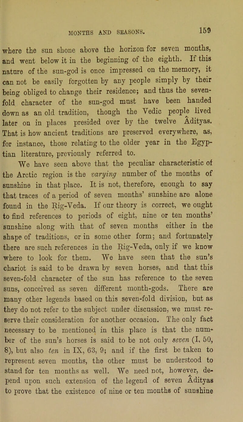 where the sun shone above the horizon for seven months, and went below it in the beginning of the eighth. If this nature of the sun-god is once impressed on the memory, it can not be easily forgotten by any people simply by their being obliged to change their residence; and thus the seven- fold character of the sun-god must have been handed down as an old tradition, thongh the Vedic people lived later on in places presided over by the twelve Adityas. That is how ancient traditions are preserved everywhere, as, for instance, those relating to the older year in the Egyp- tian literature, previously referred to. We have seen above that the peculiar characteristic of the Arctic region is the varying number of the months of sunshine in that place. It is not, therefore, enough to say that traces of a period of seven months’ sunshine are alone found in the Eig-Veda. If our theory is correct, we ought to find references to periods of eight, nine or ten months’ sunshine along with that of seven months either in the shape of traditions, or in some other form; and fortunately there are such references in the Rig-Veda, only if we know where to look for them. We have seen that the sun’s chariot is said to be drawn by seven horses, and that this seven-fold character of the sun has reference to the seven suns, conceived as seven different month-gods. There are many other legends based on this seveU-fold division, but as they do not refer to the subject under discussion, we must re- serve their consideration for another occasion. The only fact necessary to be mentioned in this place is that the num- ber of the sun’s horses is said to be not only seven (I, 50, 8), but also ten in IX, 63, 9; and if the first be taken to represent seven months, the other must be understood to stand for ten months as well. We need not, however, de- pend upon such extension of the legend of seven Adityas to prove that the existence of nine or ten months of sunshine