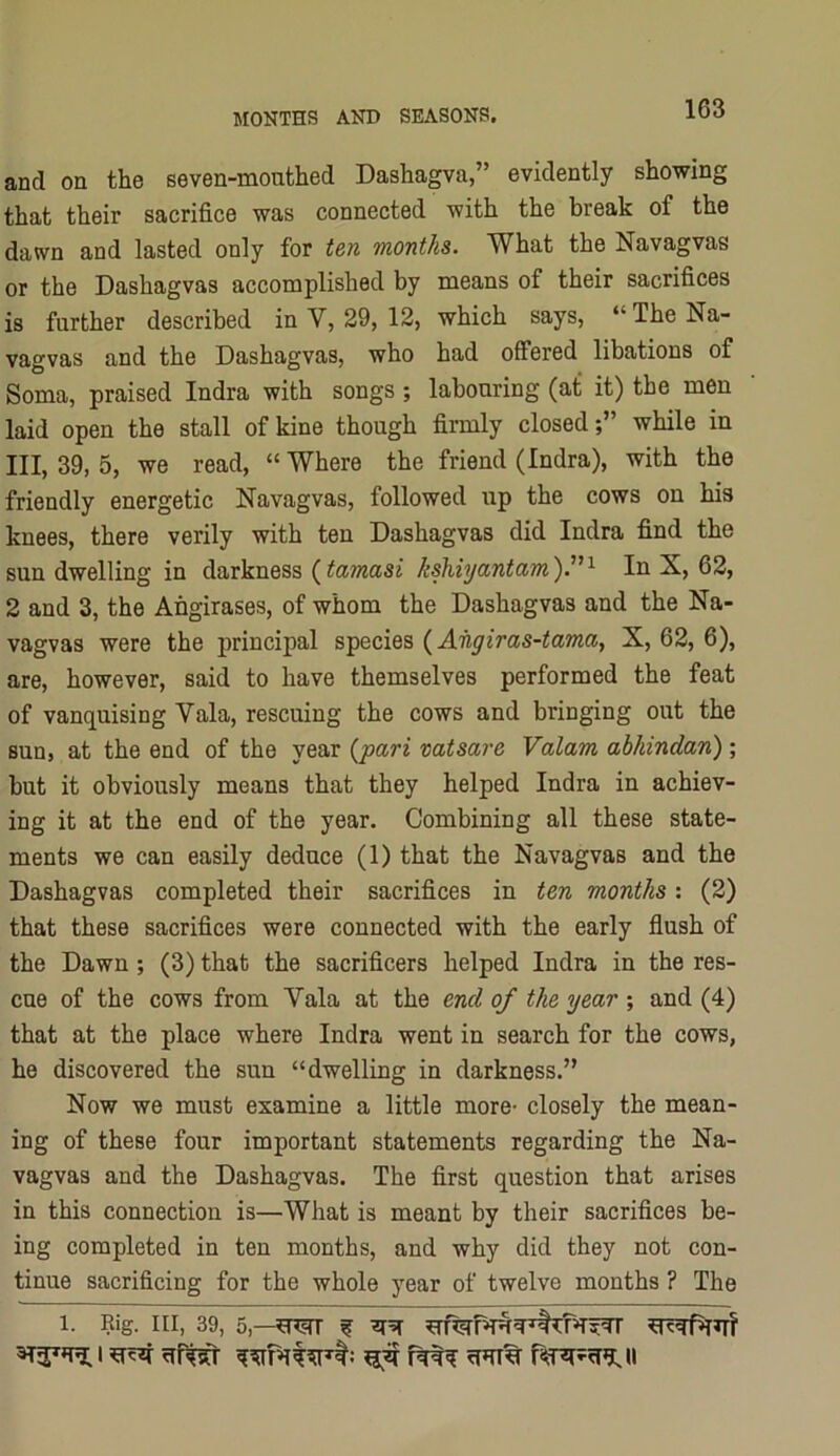 and on the eeven-mouthed Dashagva,” evidently showing that their sacrifice was connected with the break of the dawn and lasted only for ten months. What the Navagvas or the Dashagvas accomplished by means of their sacrifices is further described in V, 29, 12, which says, “ The Na- vagvas and the Dashagvas, who had offered libations of Soma, praised Indra with songs ; labouring (at it) the men laid open the stall of kine though firmly closedwhile in III, 39, 5, we read, “ Where the friend (Indra), with the friendly energetic Navagvas, followed up the cows on his knees, there verily with ten Dashagvas did Indra find the sun dwelling in darkness (kshiyantam').^'^ In X, 62, 2 and 3, the Angirases, of whom the Dashagvas and the Na- vagvas were the principal species {Aiigiras-tama, X, 62, 6), are, however, said to have themselves performed the feat of vanquising Vala, rescuing the cows and bringing out the sun, at the end of the year {pari vatsare Valam abhindan) ; but it obviously means that they helped Indra in achiev- ing it at the end of the year. Combining all these state- ments we can easily deduce (1) that the Navagvas and the Dashagvas completed their sacrifices in ten months; (2) that these sacrifices were connected with the early flush of the Dawn ; (3) that the sacrificers helped Indra in the res- cue of the cows from Vala at the end of the year ; and (4) that at the place where Indra went in search for the cows, he discovered the sun “dwelling in darkness.” Now we must examine a little more- closely the mean- ing of these four important statements regarding the Na- vagvas and the Dashagvas. The first question that arises in this connection is—What is meant by their sacrifices be- ing completed in ten months, and why did they not con- tinue sacrificing for the whole year of twelve months ? The 1. Rig. Ill, 39, 5,—