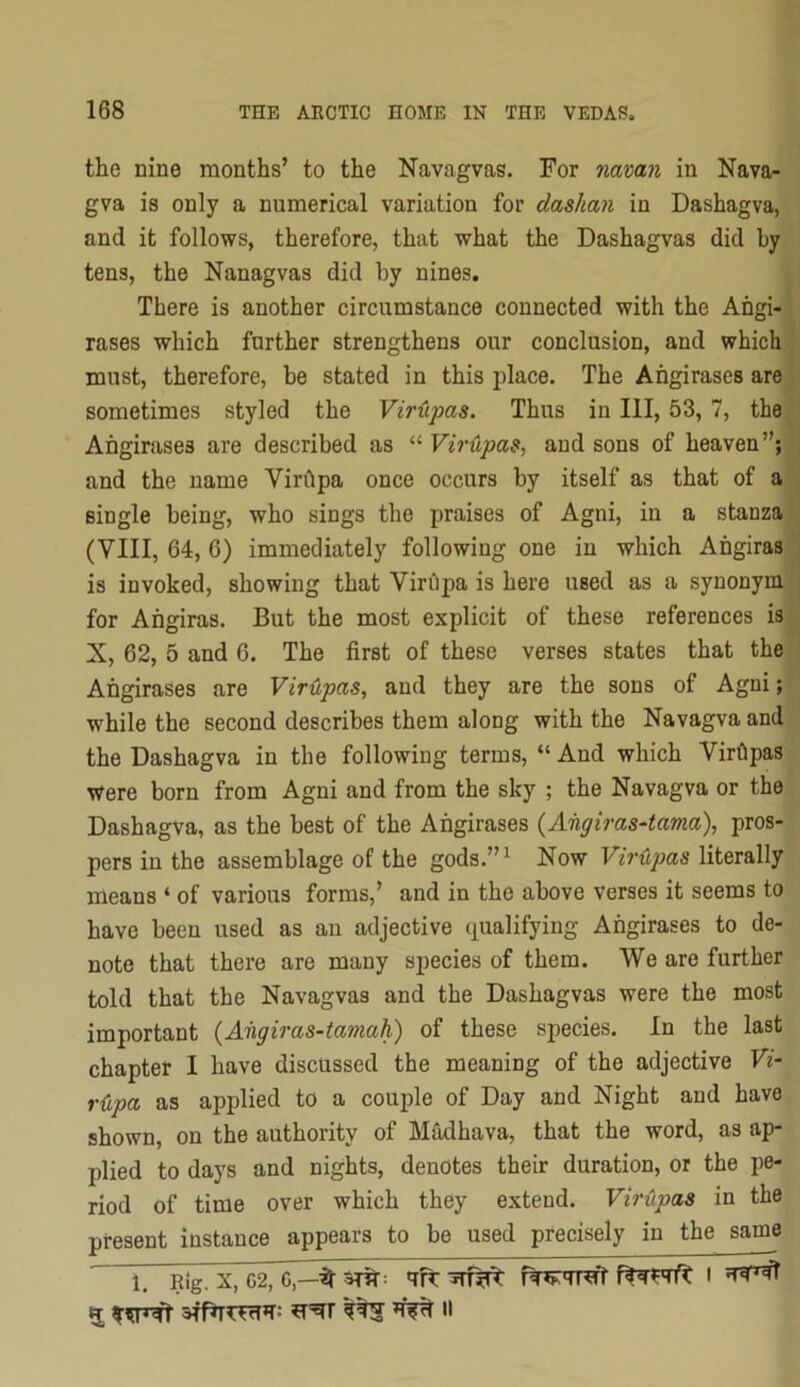 the nine months’ to the Navagvas. For namn in Nava- gva is only a numerical variation for dashan in Dashagva, and it follows, therefore, that what the Dashagvas did by tens, the Nanagvas did by nines. There is another circumstance connected with the Ahgi- rases which further strengthens our conclusion, and which must, therefore, be stated in this place. The Ahgirases are' sometimes styled the Virupas. Thus in III, 53,7, the Ahgirases are described as ^’■Vir(Lpa9, and sons of heaven”; and the name Virhpa once occurs by itself as that of a single being, who sings the praises of Agni, in a stanza (VIII, 64, 6) immediately following one in which Ahgiras is invoked, showing that Virhpa is here used as a synonym for Ahgiras. But the most explicit of these references is, X, 62, 5 and 6. The first of these verses states that the Ahgirases are Vir'iipas, and they are the sons of Agni; while the second describes them along with the Navagva and the Dashagva in the following terms, “ And which Virhpas were born from Agni and from the sky ; the Navagva or the Dashagva, as the best of the Ahgirases {Aiigiras-tama), pros- pers in the assemblage of the gods.”^ Now Virupas literally means ‘ of various forms,’ and in the above verses it seems to have been used as an adjective qualifying Ahgirases to de- note that there are many species of them. We are further told that the Navagvas and the Dashagvas were the most important {Ahgiras-tamah) of these species. In the last chapter I have discussed the meaning of the adjective Vi- r<xpa as applied to a couple of Day and Night and have shown, on the authority of Madhava, that the word, as ap- plied to days and nights, denotes their duration, or the pe- riod of time over which they extend. VirApas in the present instance appears to be used precisely in the same 1. Rig. X, 62,^—it I ^ II