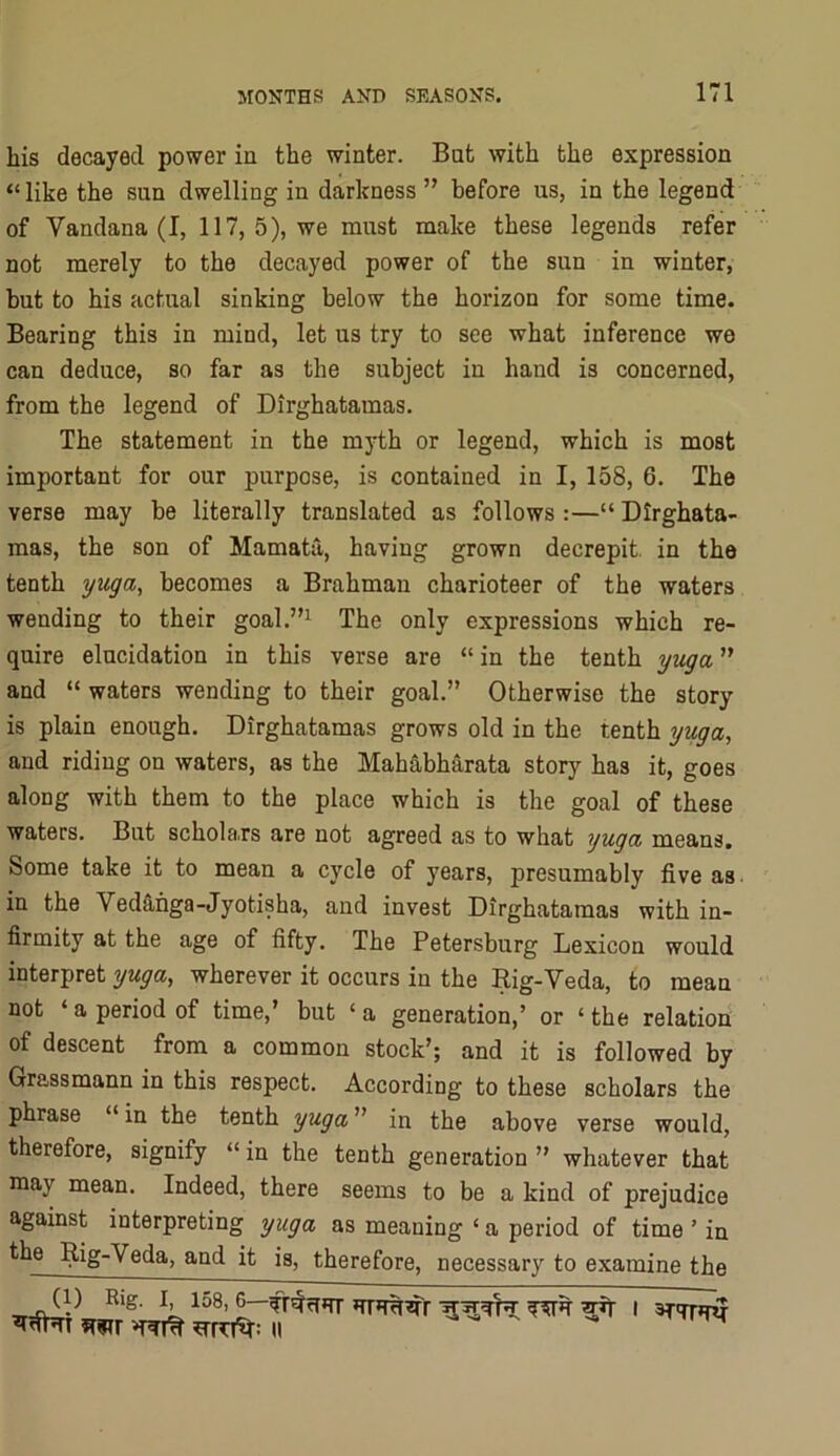 liis decayed power in the winter. Bat with the expression “like the sun dwelling in darkness ” before us, in the legend of Vandana (I, 117, 5), we must make these legends refer not merely to the decayed power of the sun in winter, but to his actual sinking below the horizon for some time. Bearing this in mind, let us try to see what inference we can deduce, so far as the subject in hand is concerned, from the legend of Dirghatamas, The statement in the myth or legend, which is most important for our purpose, is contained in I, 158, 6. The verse may be literally translated as follows :—“ Dirghata- mas, the son of Mamata, having grown decrepit, in the tenth yuga^ becomes a Brahman charioteer of the waters wending to their goal.”^ The only expressions which re- quire elucidation in this verse are “ in the tenth yv^a ” and “ waters wending to their goal.” Otherwise the story is plain enough. Dirghatamas grows old in the tenth yi^a, and riding on waters, as the Mahabharata story has it, goes along with them to the place which is the goal of these waters. But scholars are not agreed as to what yuga means. Some take it to mean a cycle of years, presumably five as. in the Ved&hga-Jyotisha, and invest Dirghatamas with in- firmity at the age of fifty. The Petersburg Lexicon would interpret y My a, wherever it occurs in the Rig-Veda, to mean not ‘ a period of time,’ but ‘ a generation,’ or ‘ the relation of descent from a common stock’; and it is followed by Grassmann in this respect. According to these scholars the phrase “ in the tenth yuga ” in the above verse would, therefore, signify “ in the tenth generation ” whatever that may mean. Indeed, there seems to be a kind of prejudice against interpreting yuga as meaning ‘ a period of time ’ in the Rig-Veda, and it is, therefore, necessary to examine the (p Rig^ 158J—^ I STW?