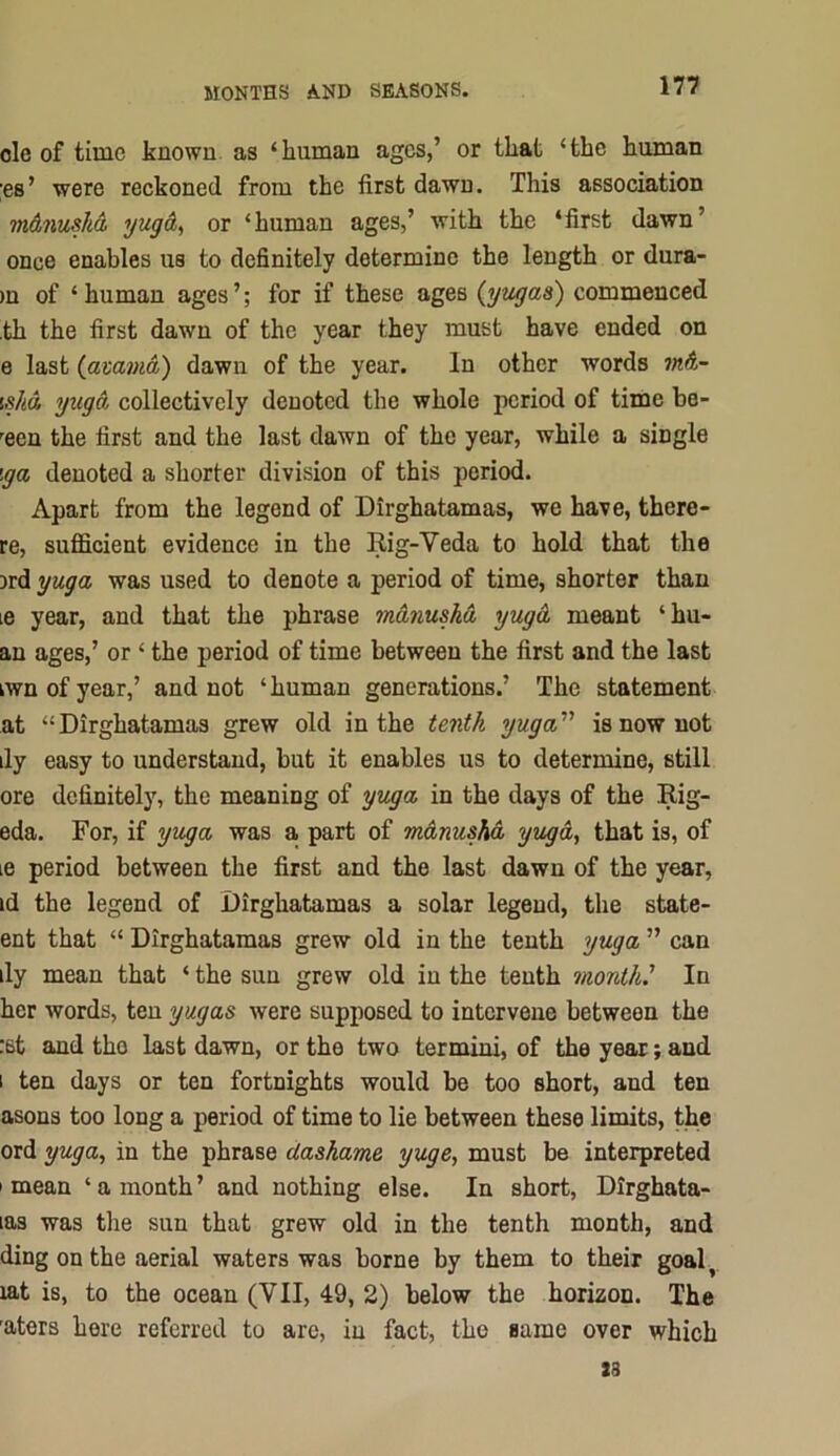 ole of time known as ‘human ages,’ or that ‘the human ;es’ were reckoned from the first dawn. This association m&nuska yug&^ or ‘human ages,’ with the ‘first dawn’ once enables us to definitely determine the length or dura- )u of ‘ human ages ’; for if these ages (yugas) commenced ,th the first dawn of the year they must have ended on e last (avamd) dawn of the year. In other words 7nd- is/id yugd collectively denoted the whole period of time be- '^een the first and the last dawn of the year, while a single iga denoted a shorter division of this period. Apart from the legend of Dirghatamas, we have, there- re, sufficient evidence in the Rig-Veda to hold that the 3rd yuga was used to denote a period of time, shorter than le year, and that the phrase mdnushd yugd meant ‘hu- an ages,’ or ‘ the period of time between the first and the last kwnofyear,’ and not ‘human generations.’ The statement at “Dirghatamas grew old in the tenth yuga''' is now not dy easy to understand, but it enables us to determine, still ore definitely, the meaning of yuga in the days of the Rig- eda. For, if yuga was a. part of mdnushd yugd, that is, of le period between the first and the last dawn of the year, id the legend of Dirghatamas a solar legend, the state- ent that “ Dirghatamas grew old in the tenth yuga ” can ily mean that ‘the sun grew old in the tenth month' In her words, ten yugas were supposed to intervene between the :st and the last dawn, or the two termini, of the year; and 1 ten days or ten fortnights would be too short, and ten asons too long a period of time to lie between these limits, the ord yuga, in the phrase dashame yuge, must be interpreted ' mean ‘ a month ’ and nothing else. In short, Dirghata- las was the sun that grew old in the tenth month, and ding on the aerial waters was borne by them to their goal^ xat is, to the ocean (VII, 49, 2) below the horizon. The 'aters here referred to are, in fact, the same over which S3