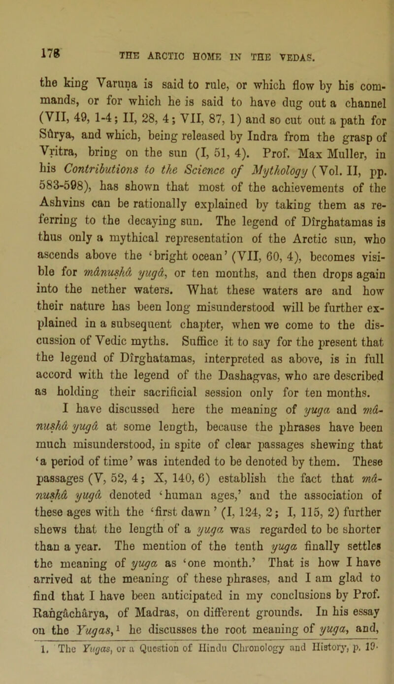 the king Varuna is said to rule, or which flow by his com- mands, or for which he is said to have dug out a channel (VII, 49, 1-4; II, 28, 4; VII, 87, 1) and so cut out a path for Shrya, and which, being released by Indra from the grasp of Vritra, bring on the sun (I, 51, 4). Prof. Max Muller, in his Contributions to the Science of ^lythology {No\. pp. 583-598), has shown that most of the achievements of the Ashvins can be rationally explained by taking them as re- ferring to the decaying sun. The legend of Dirghatamas is thus only a mythical representation of the Arctic sun, who ascends above the ‘bright ocean’ (VII, 60, 4), becomes visi- ble for m&nushd, yugA, or ten months, and then drops again into the nether waters. What these waters are and how their nature has been long misunderstood will be further ex- plained in a subsequent chapter, when we come to the dis- cussion of Vedic myths. SufiBce it to say for the present that the legend of Dirghatamas, interpreted as above, is in full accord with the legend of the Dashagvas, who are described as holding their sacrificial session only for ten months. I have discussed here the meaning of yuga and m&- nusha yug& at some length, because the phrases have been much misunderstood, in spite of clear passages shewing that ‘a period of time’ was intended to be denoted by them. These passages (V, 52, 4; X, 140, 6) establish the fact that m&- nuskd yuga denoted ‘human ages,’ and the association of these ages with the ‘first dawn ’ (1,124, 2; I, 115, 2) further shews that the length of a yuga was regarded to be shorter than a year. The mention of the tenth yuga finally settles the meaning of yuga as ‘one month.’ That is how I have arrived at the meaning of these phrases, and I am glad to find that I have been anticipated in my conclusions by Prof. RahgS,charya, of Madras, on different grounds. In his essay on the YugaSy ^ he discusses the root meaning of yuga, and, 1. The Yugas, or a Question of Hindu Chronology and Ilistoiy, p. 10-