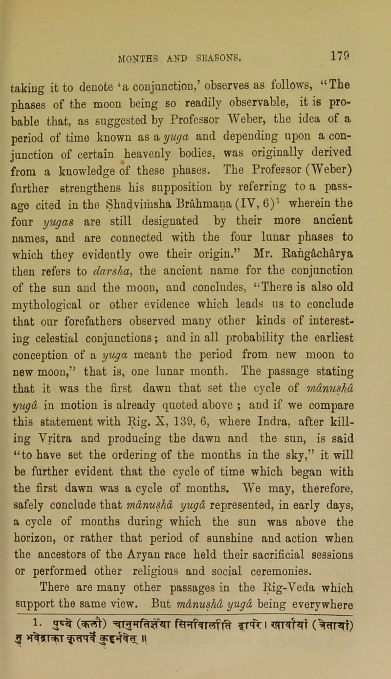 takiug it to denote ‘a conjunction,’ observes as follows, “The phases of the moon being so readily observable, it is pro- bable that, as suggested by Professor Weber, the idea of a period of time known as a yuga and depending upon a con- junction of certain heavenly bodies, was originally derived from a knowledge of these phases. The Professor (Weber) further strengthens his supposition by referring to a pass- age cited in the Shadvimsha Brahmana (IV, 6)^ wherein the four yugas are still designated by their more ancient names, and are connected with the four lunar phases to which they evidently owe their origin.” Mr. Kahgacharya then refers to darsha, the ancient name for the conjunction of the sun and the moon, and concludes, “There is also old mythological or other evidence which leads us to conclude that our forefathers observed many other kinds of interest- ing celestial conjunctions; and in all probability the earliest conception of a yitga meant the period from new moon to new moon,” that is, one lunar month. The passage stating that it was the first dawn that set the cycle of mamishd yxLgd in motion is already quoted above ; and if we compare this statement with Rig. X, 139, 6, where Indra, after kill- ing Vritra and producing the dawn and the sun, is said “to have set the ordering of the months in the sky,” it will be further evident that the cycle of time which began with the first dawn was a cycle of months. We may, therefore, safely conclude that rndnushd, yugd represented, in early days, a cycle of months during which the sun was above the horizon, or rather that period of sunshine and action when the ancestors of the Aryan race held their sacrificial sessions or performed other religious and social ceremonies. There are many other passages in the Rig-Veda which support the same view. But m&nushd yugd being everywhere 3