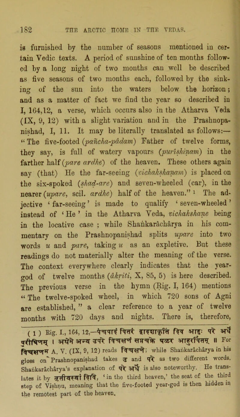 is furnished by the number of seasons mentioned in cer- tain Vedic texts. A period of sunshine of ten months follow- ed by a long night of two months can well be described as five seasons of two months each, followed by the sink- ing of the sun into the waters below the horizon; and as a matter of fact we find the year so described in I, 164,12, a verse, which occurs also in the Atharva Veda (IX, 9, 12) with a slight variation and in the Prashnopa- nishad, I, 11. It may be literally translated as follows:— “ The five-footed {pancha-p&dam) Father of twelve forms, they say, is full of watery vapours {pici'ishinam) in the farther half (joare ardhe) of the heaven. These others again say (that) He the far-seeing {uchahhanam) is placed on the six-spoked {shad-are) and seven-wheeled (car), in the nearer {upare, scil. ardhe) half of the heaven.” ^ The ad- jective ‘ far-seeing ’ is made to qualify ‘ seven-wheeled ’ instead of ‘ He ’ in the Atharva Veda, mchakshane being in the locative case ; while Shankaracharya in his com- mentary on the Prashnopanishad splits upare into two words u and pare^ taking u as an expletive. But these readings do not materially alter the meaning of the verse. The context everywhere clearly indicates that the year- god of twelve months {dkriti, X, 85, 5) is here described. The previous verse in the hymn (Rig. I, 164) mentions “ The twelve-spoked wheel, in which 720 sons of Agni are established, ” a clear reference to a year of twelve months with 720 days and nights. There is, therefore, (1) Rig. I., 164,12,—fw srr?: qt I ^ n For A. V. (IX, 9, 12) reads while Shaukaracharya in his gloss on Prashnopanishad takes ^ and as two difEerent words. Shankaricharya’s explanation of is also noteworthy. He trans- lates it by ‘ io the third heaven,’ the seat of the third step of Vishnu, meaning that the five-footed year-god is then hidden in the remotest part of the heaven.