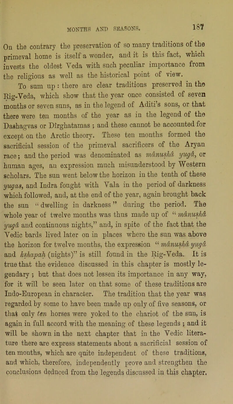 On the contrary the preservation of so many traditions of the primeval home is itself a wonder, and it is this fact, which invests the oldest Veda with such peculiar importance from the religious as well as the historical point of view. To sum up: there are clear traditions preserved in the Rig-Veda, which show that the year once consisted of seven months or seven suns, as in the legend of Aditi’s sons, or that there were ten months of the year as in the legend of the Dashagvas or Dirghatamas ; and these cannot be accounted for except on the Arctic theory. These ten months formed the sacrificial session of the primeval sacrificers of the Aryan race; and the period was denominated as m&nush& or human ages, an expression much misunderstood by Western scholars. The sun went below the horizon in the tenth of these yiigasy and Indra fought with Vala in the period of darkness which followed, and, at the end of the year, again brought back the sun “dwelling in darkness” during the period. The whole year of twelve months was thus made up of “ m&nusha, yugA and continuous nights,” and, in spite of the fact that the Vedic bards lived later on in jplaces where the sun was above the horizon for twelve months, the expression “ mAnushA yugA and ksJiapah (nights)” is still found in the Rig-Veda. It is true that the evidence discussed in this chapter is mostly le- gendary ; but that does not lessen its importance in any way, for it will be seen later on that some of these traditions are Indo-European in character. The tradition that the year was regarded by some to have been made up only of five seasons, or that only ten horses were yoked to the chariot of the sun, is again in full accord with the meaning of these legends ; and it will be shown in the next chapter that in the Vedic litera- ture there are express statements about a sacrificial session of ten months, which are quite independent of these traditions, and which, therefore, independently prove and strengthen the conclusions deduced from the legends discussed in this chapter.