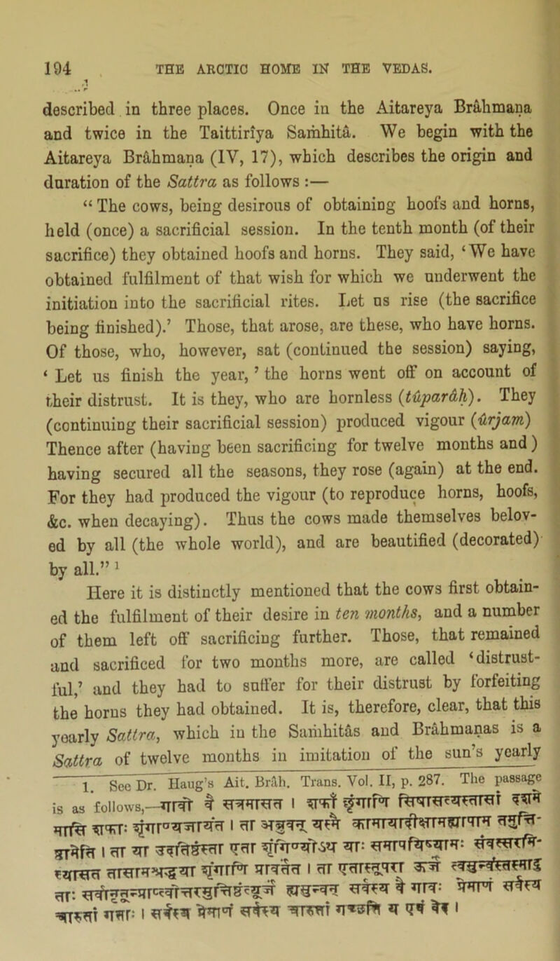 ,1 described in three places. Once in the Aitareya Brahmana and twice in the Taittiriya Samhita. We begin with the Aitareya Br&hmana (IV, 17), which describes the origin and duration of the Sattra as follows :— “ The cows, being desirous of obtaining hoofs and horns, held (once) a sacrificial session. In the tenth month (of their sacrifice) they obtained hoofs and horns. They said, ‘We have obtained fulfilment of that wish for which we underwent the initiation into the sacrificial rites. Let ns rise (the sacrifice being finished).’ Those, that arose, are these, who have horns. Of those, who, however, sat (continued the session) saying, ‘ Let us finish the year, ’ the horns went off on account of their distrust. It is they, who are hornless {t^Lpar&h). They (continuing their sacrificial session) produced vigour {■(irjam) Thence after (having been sacrificing for twelve months and) having secured all the seasons, they rose (again) at the end. For they had produced the vigour (to reproduce horns, hoofs, &c. when decaying). Thus the cows made themselves belov- ed by all (the whole world), and are beautified (decorated) by all.” 1 Here it is distinctly mentioned that the cows first obtain- ed the fulfilment of their desire in ten months, and a number of them left off sacrificing further. Those, that remained and sacrificed for two months more, are called ‘distrust- ful,’ and they had to snffer for their distrust by forfeiting the horns they had obtained. It is, therefore, clear, that this yearly Sattra, which in the Saiiihitas and Brahmanas is a Sattra of twelve months in imitation of the sun’s yearly iT 'Sce Dr. Haug^s Ait, Bi^h. Trans. Vol. II, p. 287. The passag^e is as follows,-VTRl # I fTTHr*T’4T5^ ?I»TrK i rrr rfi: ^ ^ vrVr: I ^ I