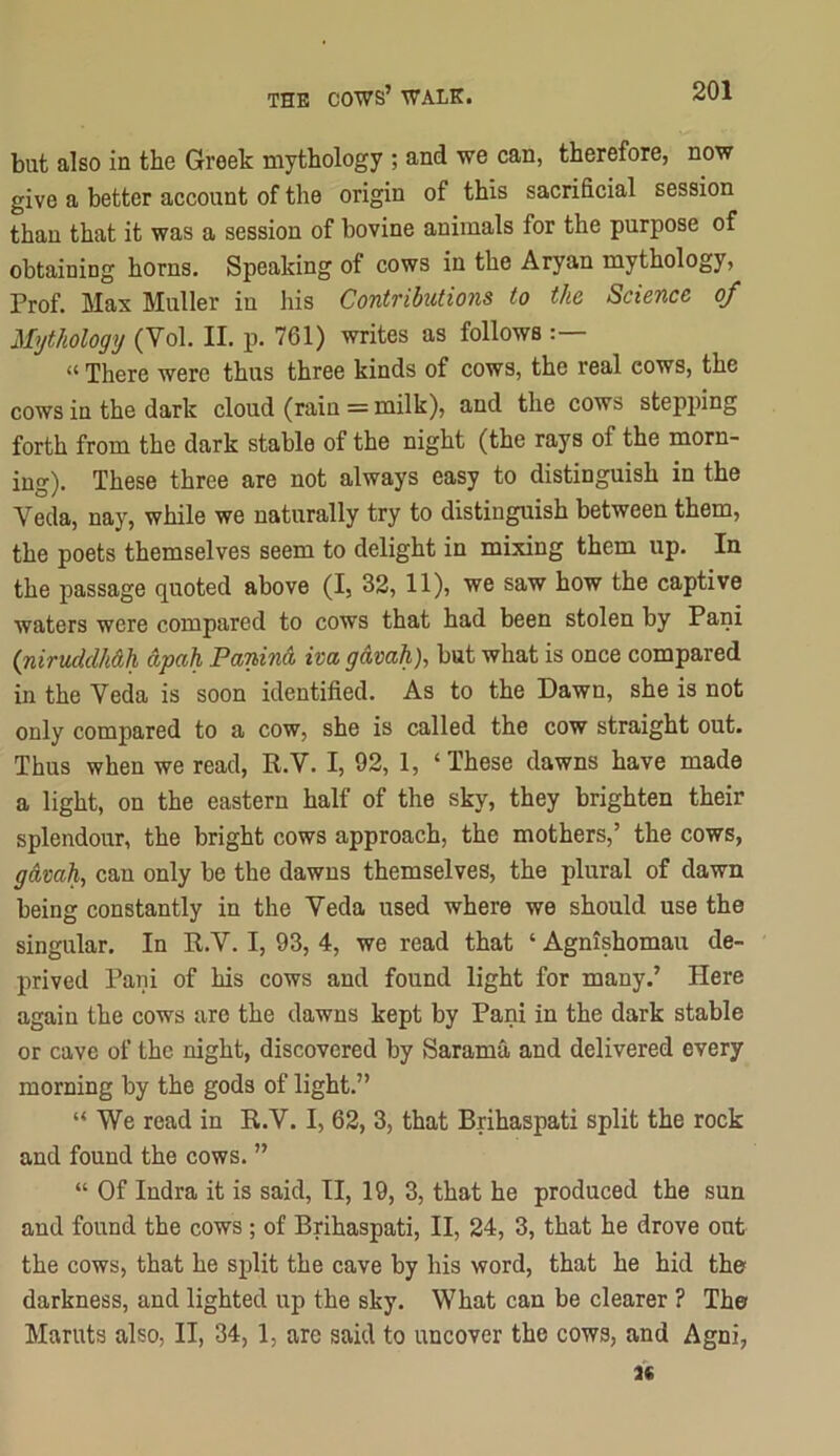 but also in the Greek mythology ; and we can, therefore, now give a better account of the origin of this sacrificial session than that it was a session of bovine animals for the purpose of obtaining horns. Speaking of cows in the Aryan mythology, Prof. Max Muller in his Contributions to the Science of Mythology (Vol. II. p. 761) writes as follows “ There were thus three kinds of cows, the real cows, the cows in the dark cloud (rain = milk), and the cows stepj)ing forth from the dark stable of the night (the rays of the morn- ing). These three are not always easy to distinguish in the Veda, nay, while we naturally try to distinguish between them, the poets themselves seem to delight in mixing them up. In the passage quoted above (I, 32, 11), we saw how the captive waters were compared to cows that had been stolen by Pani (niruddhdh dpah Panind iva gdmh), but what is once compared in the Veda is soon identified. As to the Dawn, she is not only compared to a cow, she is called the cow straight out. Thus when we read, R.V. I, 92, 1, ‘ These dawns have made a light, on the eastern half of the sky, they brighten their splendour, the bright cows approach, the mothers,’ the cows, gdvah, can only be the dawns themselves, the plural of dawn being constantly in the Veda used where we should use the singular. In R.V. I, 93, 4, we read that ‘ Agnishomau de- prived Pani of his cows and found light for many.’ Here again the cows are the dawns kept by Pani in the dark stable or cave of the night, discovered by Sarama and delivered every morning by the gods of light.” “We read in R.V. I, 62, 3, that Brihaspati split the rock and found the cows. ” “ Of Indra it is said, II, 19, 3, that he produced the sun and found the cows ; of Brihaspati, II, 24, 3, that he drove out the cows, that he split the cave by his word, that he hid the darkness, and lighted up the sky. What can be clearer ? The Maruts also, II, 34,1, are said to uncover the cows, and Agni,