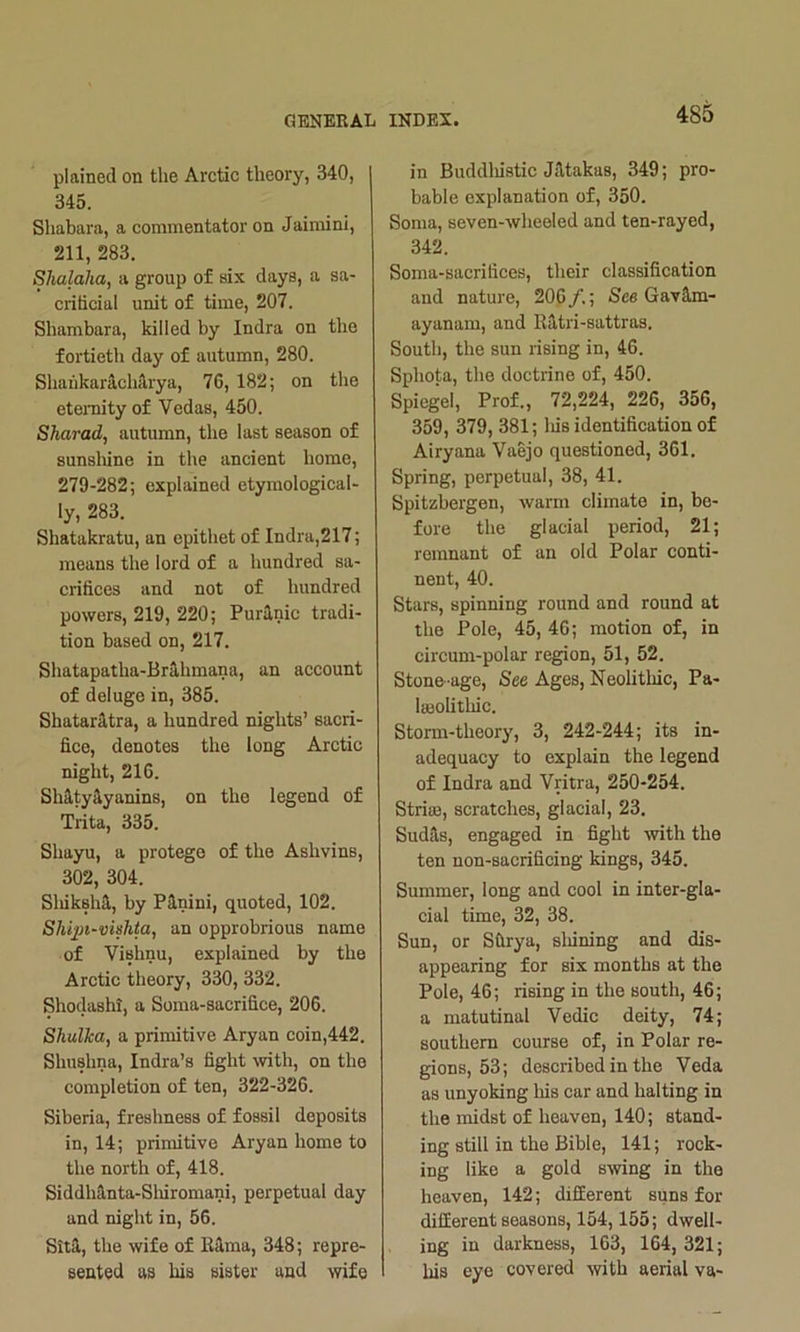 plained on the Arctic theory, 340, 345. Shabara, a commentator on Jaimini, 211, 283. Shalaha, a group of six days, a sa- crihcial unit of time, 207. Shambara, killed by Indra on the fortieth day of autumn, 280. ShaiikarichA,rya, 76, 182; on the eteiTiity of Vedas, 450. Sharad, autumn, the last season of sunsliine in the aneient home, 279-282; explained etymological- ly, 283. Shatakratu, an epithet of Indra,217; means the lord of a hundred sa- crifices and not of hundred powers, 219, 220; Puranic tradi- tion based on, 217. Shatapatha-Br3,hmana, an account of deluge in, 385. Shataritra, a hundred nights’ sacri- fice, denotes the long Arctic night, 216. Shaty^yanins, on the legend of Trita, 335. Shayu, a protege of the Ashvins, 302, 304. Sliikshi, by Pinini, quoted, 102. Shqjt-vkhta, an opprobrious name of Vishnu, explained by the Arctic theory, 330, 332. Shodashi, a Soma-sacrifice, 206. Shulka, a primitive Aryan coin,442. Shushna, Indra’s fight with, on the completion of ten, 322-326. Siberia, freshness of fossil deposits in, 14; primitive Aryan home to the north of, 418. SiddhUnta-Slnromani, perpetual day and night in, 56. Sita, the wife of Rama, 348; repre- sented as his sister and wife in Buddliistic Jfitakas, 349; pro- bable explanation of, 350. Soma, seven-wheeled and ten-rayed, 342. Soma-sacrifices, their classification and nature, 206 /.; See Gavam- ayanam, and Ratri-sattras. South, the sun rising in, 46. Sphota, the doctrine of, 450. Spiegel, Prof., 72,224, 226, 356, 359, 379, 381; liis identification of Airyana Vaejo questioned, 361, Spring, perpetual, 38, 41. Spitzbergen, warm climate in, be- fore the glacial period, 21; remnant of an old Polar conti- nent, 40. Stars, spinning round and round at the Pole, 45, 46; motion of, in circum-polar region, 51, 52. Stone-age, See Ages, Neolithic, Pa- lieolithic. Storm-theory, 3, 242-244; its in- adequacy to explain the legend of Indra and Vritra, 250-254. Strise, scratches, glacial, 23. Sudils, engaged in fight with the ten non-sacrificing kings, 345. Summer, long and cool in inter-gla- cial time, 32, 38. Sun, or Sfirya, sliining and dis- appearing for six months at the Pole, 46; rising in the south, 46; a matutinal Vedic deity, 74; southern course of, in Polar re- gions, 53; described in the Veda as unyoking Ms car and halting in the midst of heaven, 140; stand- ing still in the Bible, 141; rock- ing like a gold saving in the heaven, 142; difEerent suns for different seasons, 154,155; dwell- ing in darkness, 163, 164, 321; his eye covered with aerial va-