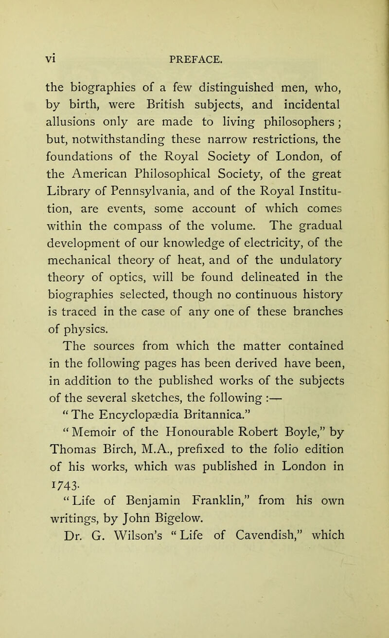 the biographies of a few distinguished men, who, by birth, were British subjects, and incidental allusions only are made to living philosophers; but, notwithstanding these narrow restrictions, the foundations of the Royal Society of London, of the American Philosophical Society, of the great Library of Pennsylvania, and of the Royal Institu- tion, are events, some account of which comes within the compass of the volume. The gradual development of our knowledge of electricity, of the mechanical theory of heat, and of the undulatory theory of optics, will be found delineated in the biographies selected, though no continuous history is traced in the case of any one of these branches of physics. The sources from which the matter contained in the following pages has been derived have been, in addition to the published works of the subjects of the several sketches, the following :— “ The Encyclopedia Britannica.” “ Memoir of the Honourable Robert Boyle,” by Thomas Birch, M.A., prefixed to the folio edition of his works, which was published in London in 1743- “ Life of Benjamin Franklin,” from his own writings, by John Bigelow. Dr. G. Wilson’s “ Life of Cavendish,” which