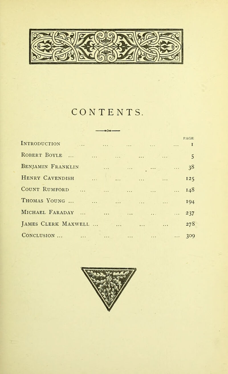 CONTENTS, Introduction Robert Boyle ... Benjamin Franklin Henry Cavendish Count Rumford Thomas Young ... Michael Faraday ... James Clerk Maxwell Conclusion ... PAGE I 5 38 125 148 194 237 278 309