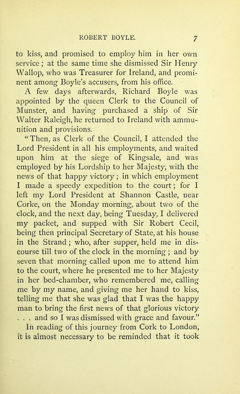 to kiss, and promised to employ him in her own service ; at the same time she dismissed Sir Henry Wallop, who was Treasurer for Ireland, and promi- nent among Boyle’s accusers, from his office. A few days afterwards, Richard Boyle was appointed by the queen Clerk to the Council of Munster, and having purchased a ship of Sir Walter Raleigh, he returned to Ireland with ammu- nition and provisions. “ Then, as Clerk of the Council, I attended the Lord President in all his employments, and waited upon him at the siege of Kingsale, and was employed by his Lordship to her Majesty, with the news of that happy victory ; in which employment I made a speedy expedition to the court; for I left my Lord President at Shannon Castle, near Corke, on the Monday morning, about two of the clock, and the next day, being Tuesday, I delivered my packet, and supped with Sir Robert Cecil, being then principal Secretary of State, at his house in the Strand ; who, after supper, held me in dis- course till two of the clock in the morning ; and by seven that morning called upon me to attend him to the court, where he presented me to her Majesty in her bed-chamber, who remembered me, calling me by my name, and giving me her hand to kiss, telling me that she was glad that I was the happy man to bring the first news of that glorious victory . . . and so I was dismissed with grace and favour.” In reading of this journey from Cork to London, it is almost necessary to be reminded that it took