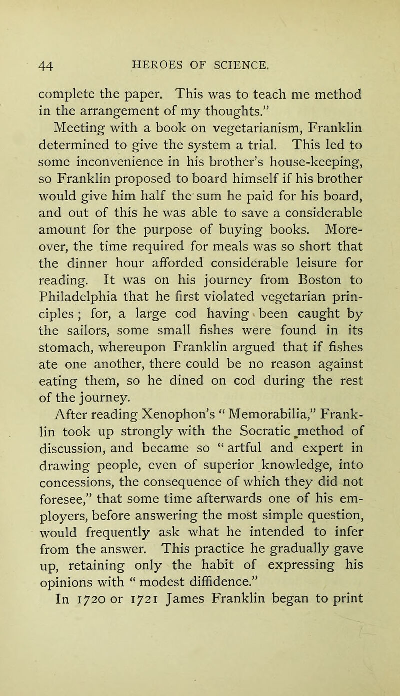 complete the paper. This was to teach me method in the arrangement of my thoughts.” Meeting with a book on vegetarianism, Franklin determined to give the system a trial. This led to some inconvenience in his brother’s house-keeping, so Franklin proposed to board himself if his brother would give him half the sum he paid for his board, and out of this he was able to save a considerable amount for the purpose of buying books. More- over, the time required for meals was so short that the dinner hour afforded considerable leisure for reading. It was on his journey from Boston to Philadelphia that he first violated vegetarian prin- ciples ; for, a large cod having been caught by the sailors, some small fishes were found in its stomach, whereupon Franklin argued that if fishes ate one another, there could be no reason against eating them, so he dined on cod during the rest of the journey. After reading Xenophon’s “ Memorabilia,” Frank- lin took up strongly with the Socratic ^method of discussion, and became so “ artful and expert in drawing people, even of superior knowledge, into concessions, the consequence of which they did not foresee,” that some time afterwards one of his em- ployers, before answering the most simple question, would frequently ask what he intended to infer from the answer. This practice he gradually gave up, retaining only the habit of expressing his opinions with “ modest diffidence.” In 1720 or 1721 James Franklin began to print