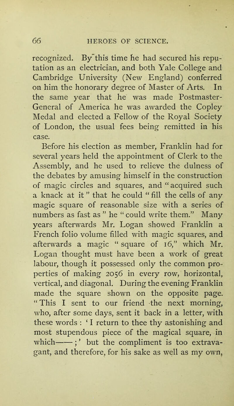 recognized. Bythis time he had secured his repu- tation as an electrician, and both Yale College and Cambridge University (New England) conferred on him the honorary degree of Master of Arts. In the same year that he was made Postmaster- General of America he was awarded the Copley Medal and elected a Fellow of the Royal Society of London, the usual fees being remitted in his case. Before his election as member, Franklin had for several years held the appointment of Clerk to the Assembly, and he used to relieve the dulness of the debates by amusing himself in the construction of magic circles and squares, and “acquired such a knack at it ” that he could “ fill the cells of any magic square of reasonable size with a series of numbers as fast as ” he “ could write them.” Many years afterwards Mr. Logan showed Franklin a French folio volume filled with magic squares, and afterwards a magic “ square of 16,” which Mr. Logan thought must have been a work of great labour, though it possessed only the common pro- perties of making 2056 in every row, horizontal, vertical, and diagonal. During the evening Franklin made the square shown on the opposite page. “ This I sent to our friend the next morning, who, after some days, sent it back in a letter, with these words : ‘ I return to thee thy astonishing and most stupendous piece of the magical square, in which ; ’ but the compliment is too extrava- gant, and therefore, for his sake as well as my own,