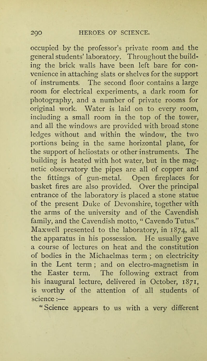 occupied by the professor’s private room and the general students’ laboratory. Throughout the build- ing the brick walls have been left bare for con- venience in attaching slats or shelves for the support of instruments. The second floor contains a large room for electrical experiments, a dark room for photography, and a number of private rooms for original work. Water is laid on to every room, including a small room in the top of the tower, and all the windows are provided with broad stone ledges without and within the window, the two portions being in the same horizontal plane, for the support of heliostats or other instruments. The building is heated with hot water, but in the mag- netic observatory the pipes are all of copper and the fittings of gun-metal. Open fireplaces for basket fires are also provided. Over the principal entrance of the laboratory is placed a stone statue of the present Duke of Devonshire, together with the arms of the university and of the Cavendish family, and the Cavendish motto, “ Cavendo Tutus.” Maxwell presented to the laboratory, in 1874, all the apparatus in his possession. He usually gave a course of lectures on heat and the constitution of bodies in the Michaelmas term ; on electricity in the Lent term ; and on electro-magnetism in the Easter term. The following extract from his inaugural lecture, delivered in October, 1871, is worthy of the attention of all students of science :— “Science appears to us with a very different