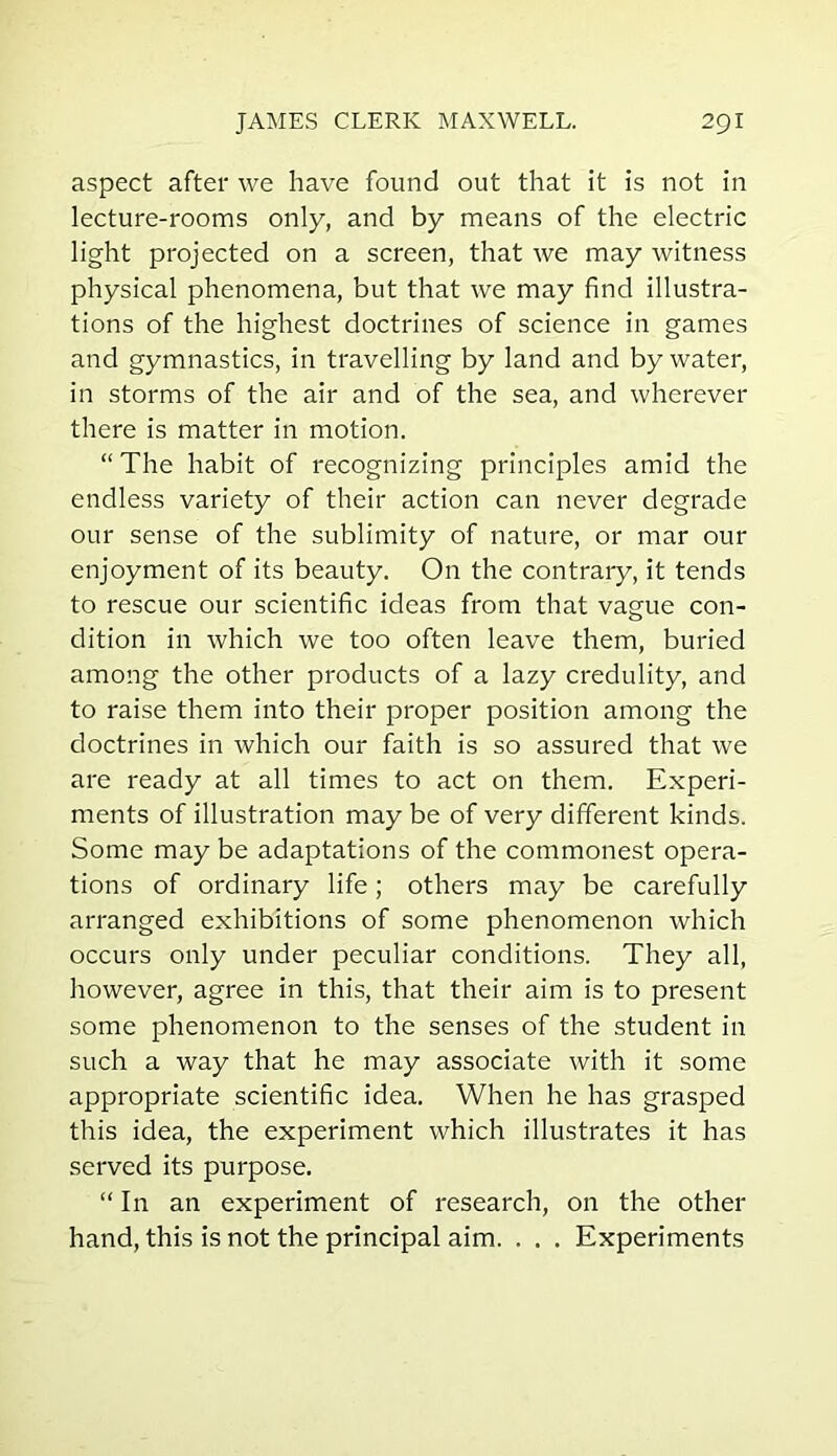 aspect after we have found out that it is not in lecture-rooms only, and by means of the electric light projected on a screen, that we may witness physical phenomena, but that we may find illustra- tions of the highest doctrines of science in games and gymnastics, in travelling by land and by water, in storms of the air and of the sea, and wherever there is matter in motion. “The habit of recognizing principles amid the endless variety of their action can never degrade our sense of the sublimity of nature, or mar our enjoyment of its beauty. On the contrary, it tends to rescue our scientific ideas from that vague con- dition in which we too often leave them, buried among the other products of a lazy credulity, and to raise them into their proper position among the doctrines in which our faith is so assured that we are ready at all times to act on them. Experi- ments of illustration may be of very different kinds. Some may be adaptations of the commonest opera- tions of ordinary life; others may be carefully arranged exhibitions of some phenomenon which occurs only under peculiar conditions. They all, however, agree in this, that their aim is to present some phenomenon to the senses of the student in such a way that he may associate with it some appropriate scientific idea. When he has grasped this idea, the experiment which illustrates it has served its purpose. “ In an experiment of research, on the other hand, this is not the principal aim. . . . Experiments