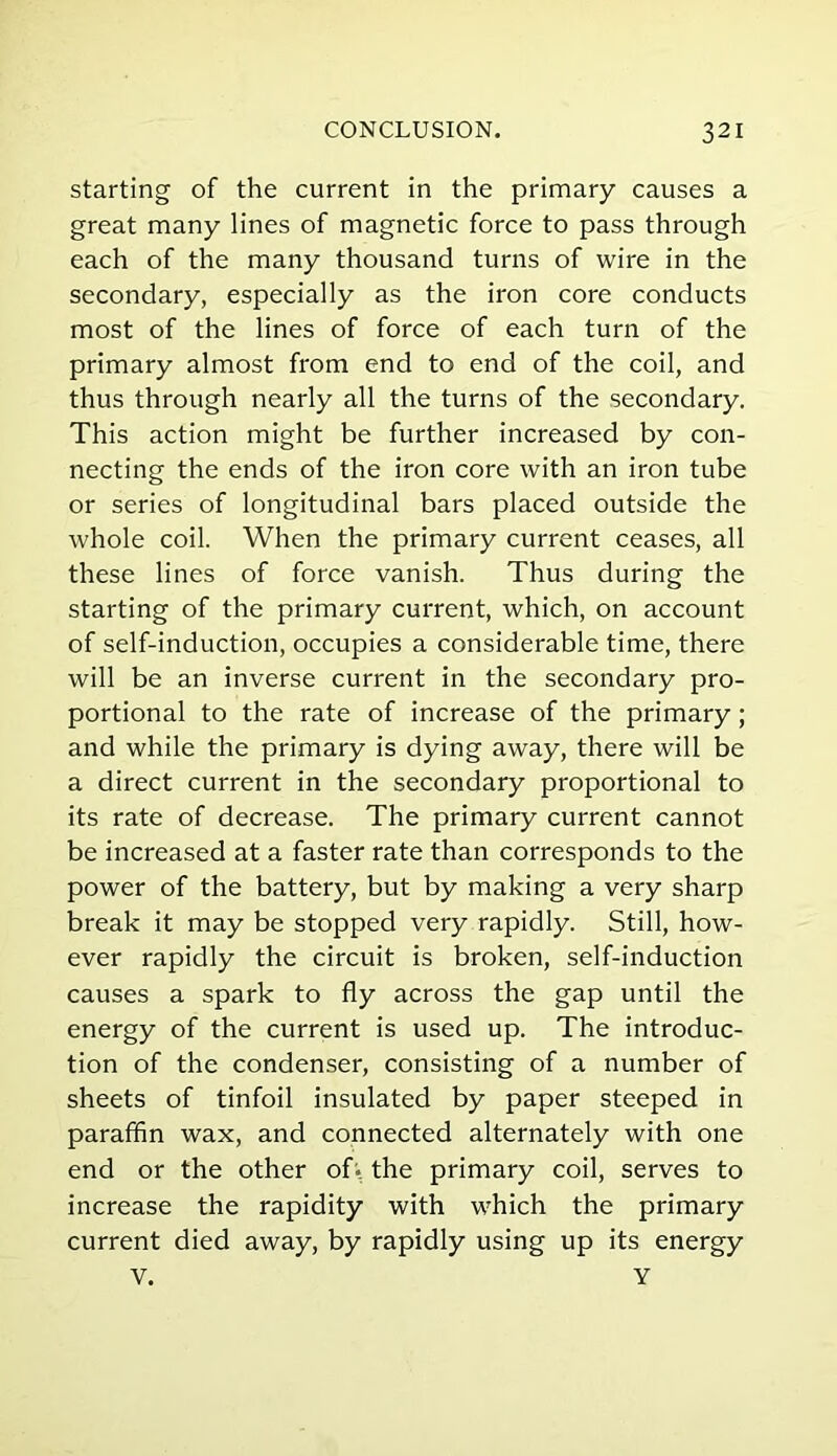 starting of the current in the primary causes a great many lines of magnetic force to pass through each of the many thousand turns of wire in the secondary, especially as the iron core conducts most of the lines of force of each turn of the primary almost from end to end of the coil, and thus through nearly all the turns of the secondary. This action might be further increased by con- necting the ends of the iron core with an iron tube or series of longitudinal bars placed outside the whole coil. When the primary current ceases, all these lines of force vanish. Thus during the starting of the primary current, which, on account of self-induction, occupies a considerable time, there will be an inverse current in the secondary pro- portional to the rate of increase of the primary; and while the primary is dying away, there will be a direct current in the secondary proportional to its rate of decrease. The primary current cannot be increased at a faster rate than corresponds to the power of the battery, but by making a very sharp break it may be stopped very rapidly. Still, how- ever rapidly the circuit is broken, self-induction causes a spark to fly across the gap until the energy of the current is used up. The introduc- tion of the condenser, consisting of a number of sheets of tinfoil insulated by paper steeped in paraffin wax, and connected alternately with one end or the other of* the primary coil, serves to increase the rapidity with which the primary current died away, by rapidly using up its energy V. Y