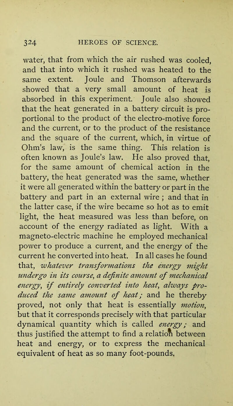 water, that from which the air rushed was cooled, and that into which it rushed was heated to the same extent. Joule and Thomson afterwards showed that a very small amount of heat is absorbed in this experiment. Joule also showed that the heat generated in a battery circuit is pro- portional to the product of the electro-motive force and the current, or to the product of the resistance and the square of the current, which, in virtue of Ohm’s law, is the same thing. This relation is often known as Joule’s law. He also proved that, for the same amount of chemical action in the battery, the heat generated was the same, whether it were all generated within the battery or part in the battery and part in an external wire ; and that in the latter case, if the wire became so hot as to emit light, the heat measured was less than before, on account of the energy radiated as light. With a magneto-electric machine he employed mechanical power to produce a current, and the energy of the current he converted into heat. In all cases he found that, whatever transformations the energy might undergo in its course, a definite amount of mechanical energy, if entirely converted into heat, always pro- duced the same amount of heat; and he thereby proved, not only that heat is essentially motion, but that it corresponds precisely with that particular dynamical quantity which is called energy; and thus justified the attempt to find a relatioti between heat and energy, or to express the mechanical equivalent of heat as so many foot-pounds.