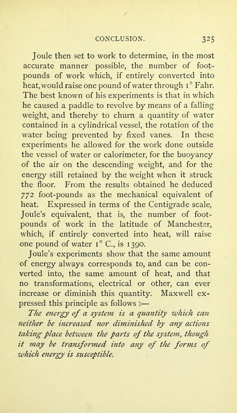 Joule then set to work to determine, in the most accurate manner possible, the number of foot- pounds of work which, if entirely converted into heat, would raise one pound of water through i° Fahr. The best known of his experiments is that in which he caused a paddle to revolve by means of a falling weight, and thereby to churn a quantity of water contained in a cylindrical vessel, the rotation of the water being prevented by fixed vanes. In these experiments he allowed for the work done outside the vessel of water or calorimeter, for the buoyancy of the air on the descending weight, and for the energy still retained by the weight when it struck the floor. From the results obtained he deduced 772 foot-pounds as the mechanical equivalent of heat. Expressed in terms of the Centigrade scale, Joule’s equivalent, that is, the number of foot- pounds of work in the latitude of Manchester, which, if entirely converted into heat, will raise one pound of water i° C., is 1390. Joule’s experiments show that the same amount of energy always corresponds to, and can be con- verted into, the same amount of heat, and that no transformations, electrical or other, can ever increase or diminish this quantity. Maxwell ex- pressed this principle as follows :— The energy of a system is a quantity which can neither be increased nor diminished by any actions taking place between the parts of the system, though it may be transformed into any of the forms of which energy is susceptible.