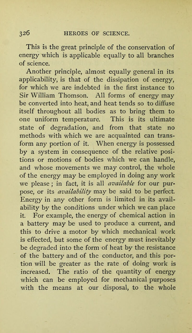 This is the great principle of the conservation of energy which is applicable equally to all branches of science. Another principle, almost equally general in its applicability, is that of the dissipation of energy, for which we are indebted in the first instance to Sir William Thomson. All forms of energy may be converted into heat, and heat tends so to diffuse itself throughout all bodies as to bring them to one uniform temperature. This is its ultimate state of degradation, and from that state no methods with which we are acquainted can trans- form any portion of it. When energy is possessed by a system in consequence of the relative posi- tions or motions of bodies which we can handle, and whose movements we may control, the whole of the energy may be employed in doing any work we please; in fact, it is all available for our pur- pose, or its availability may be said to be perfect. Energy in any other form is limited in its avail- ability by the conditions under which we can place it. For example, the energy of chemical action in a battery may be used to produce a current, and this to drive a motor by which mechanical work is effected, but some of the energy must inevitably be degraded into the form of heat by the resistance of the battery and of the conductor, and this por- tion will be greater as the rate of doing work is increased. The ratio of the quantity of energy which can be employed for mechanical purposes with the means at our disposal, to the whole