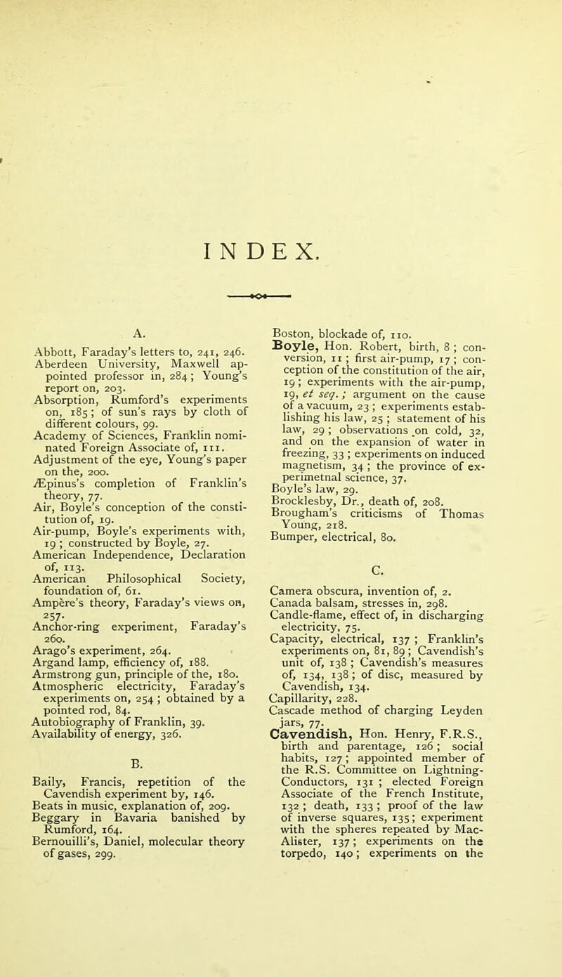 INDEX. A. Abbott, Faraday’s letters to, 241, 246. Aberdeen University, Maxwell ap- pointed professor in, 284; Young’s report on, 203. Absorption, Rumford’s experiments on, 185 ; of sun’s rays by cloth of different colours, 99. Academy of Sciences, Franklin nomi- nated Foreign Associate of, hi. Adjustment of the eye, Young’s paper on the, 200. y^Epinus’s completion of Franklin’s theory, 77. Air, Boyle’s conception of the consti- tution of, 19. Air-pump, Boyle’s experiments with, 19 ; constructed by Boyle, 27. American Independence, Declaration of, 113. American Philosophical Society, foundation of, 61. Ampere’s theory, Faraday’s views on, 257* . . _ , . Anchor-ring experiment, Faraday s 260. Arago’s experiment, 264. Argand lamp, efficiency of, 188. Armstrong gun, principle of the, 180. Atmospheric electricity, Faraday’s experiments on, 254 ; obtained by a pointed rod, 84. Autobiography of Franklin, 39. Availability of energy, 326. B. Baily, Francis, repetition of the Cavendish experiment by, 146. Beats in music, explanation of, 209. Beggary in Bavaria banished by Rumford, 164. Bernouilli’s, Daniel, molecular theory of gases, 299. Boston, blockade of, no. Boyle, Hon. Robert, birth, 8 ; con- version, 11 ; first air-pump, 17; con- ception of the constitution of the air, 19; experiments with the air-pump, 19, et seq.; argument on the cause of a vacuum, 23 ; experiments estab- lishing his law, 25 ; statement of his law, 29 ; observations ,on cold, 32, and on the expansion of water in freezing, 33 ; experiments on induced magnetism, 34 ; the province of ex- perimetnal science, 37. Boyle’s law, 29. Brocklesby, Dr., death of, 208. Brougham’s criticisms of Thomas Young, 218. Bumper, electrical, 80. C. Camera obscura, invention of, 2. Canada balsam, stresses in, 298. Candle-flame, effect of, in discharging electricity, 75. Capacity, electrical, 137 ; Franklin’s experiments on, 81, 89 ; Cavendish’s unit of, 138 ; Cavendish’s measures of, 134, 138; of disc, measured by Cavendish, 134. Capillarity, 228. Cascade method of charging Leyden jars, 77. Cavendish, Hon. Henry, F.R.S., birth and parentage, 126 ; social habits, 127; appointed member of the R.S. Committee on Lightning- Conductors, 131 ; elected Foreign Associate of the French Institute, 132 ; death, 133 ; proof of the law of inverse squares, 135; experiment with the spheres repeated by Mac- Ali6ter, 137; experiments on the torpedo, 140; experiments on the