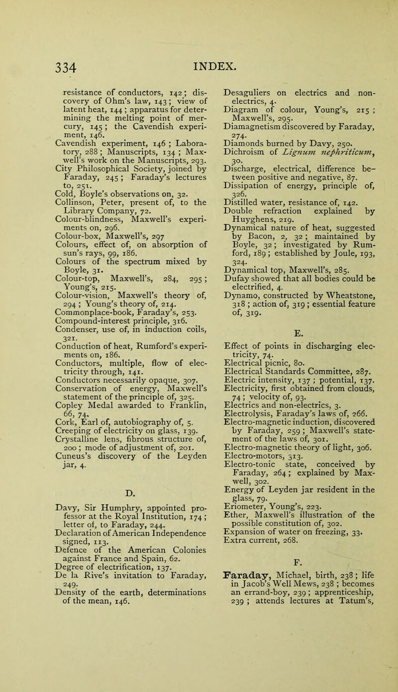 resistance of conductors, 142 ; dis- covery of Ohm’s law, 143 ; view of latent heat, 144 ; apparatus for deter- mining the melting point of mer- cury, 145; the Cavendish experi- ment, 146. Cavendish experiment, 146 ; Labora- tory, 288 ; Manuscripts, 134 ; Max- well’s work on the Manuscripts, 293. City Philosophical Society, joined by Faraday, 245; Faraday’s lectures to, 251. Cold, Boyle’s observations on, 32. Collinson, Peter, present of, to the Library Company, 72. Colour-blindness, Maxwell’s experi- ments on, 296. Colour-box, Maxwell’s, 297 Colours, effect of, on absorption of sun’s rays, 99, 186. Colours of the spectrum mixed by Boyle, 31. Colour-top, Maxwell’s, 284, 295; Young’s, 215. Colour-vision, Maxwell’s theory of, 294 ; Young’s theory of, 214. Commonplace-book, Faraday’s, 253. Compound-interest principle, 316. Condenser, use of, in induction coils, 321. Conduction of heat, Rumford’s experi- ments on, 186. Conductors, multiple, flow of elec- tricity through, 141. Conductors necessarily opaque, 307. Conservation of energy, Maxwell’s statement of the principle of, 325. Copley Medal awarded to Franklin, 66, 74, Cork, Earl of, autobiography of, 5. Creeping of electricity on glass, 139. Crystalline lens, fibrous structure of, 200 ; mode of adjustment of, 201. Cuneus’s discovery of the Leyden jar, 4. D. Davy, Sir Humphry, appointed pro- fessor at the Royal Institution, 174 ; letter of, to Faraday, 244. Declaration of American Independence signed, 113. Defence of the American Colonies against France and Spain, 62. Degree of electrification, 137. De la Rive’s invitation to Faraday, 249. Density of the earth, determinations of the mean, 146. Desaguliers on electrics and non- electrics, 4. Diagram of colour, Young’s, 215 ; Maxwell’s, 295. Diamagnetism discovered by Faraday, 274. Diamonds burned by Davy, 250. Dichroism of Lignum nephriiicum, 3°- Discharge, electrical, difference be- tween positive and negative, 87. Dissipation of energy, principle of, 326. Distilled water, resistance of, 142. Double refraction explained by Huyghens, 219. Dynamical nature of heat, suggested by Bacon, 2, 32 ; maintained by Boyle, 32; investigated by Rum- ford, 189; established by Joule, 193, 324- . Dynamical top, Maxwell’s, 285. Dufay showed that all bodies could be electrified, 4. Dynamo, constructed by Wheatstone, 318 ; action of, 319 ; essential feature of, 319. E. Effect of points in discharging elec- tricity, 74. Electrical picnic, 80. Electrical Standards Committee, 287. Electric intensity, 137 ; potential, 137. Electricity, first obtained from clouds, 74 ; velocity of, 93. Electrics and non-electrics, 3. Electrolysis, Faraday’s laws of, 266. Electro-magnetic induction, discovered by Faraday, 259 ; Maxwell's state- ment of the laws of, 301. Electro-magnetic theory of light, 306. Electro-motors, 313. Electro-tonic state, conceived by Faraday, 264; explained by Max- well, 302. Energy of Leyden jar resident in the glass, 79. Eriometer, Young’s, 223. Ether, Maxwell’s illustration of the possible constitution of, 302. Expansion of water on freezing, 33. Extra current, 268. F. Faraday, Michael, birth, 238 ; life in Jacob’s Well Mews, 238 ; becomes an errand-boy, 239; apprenticeship, 239 ; attends lectures at Tatum’s,