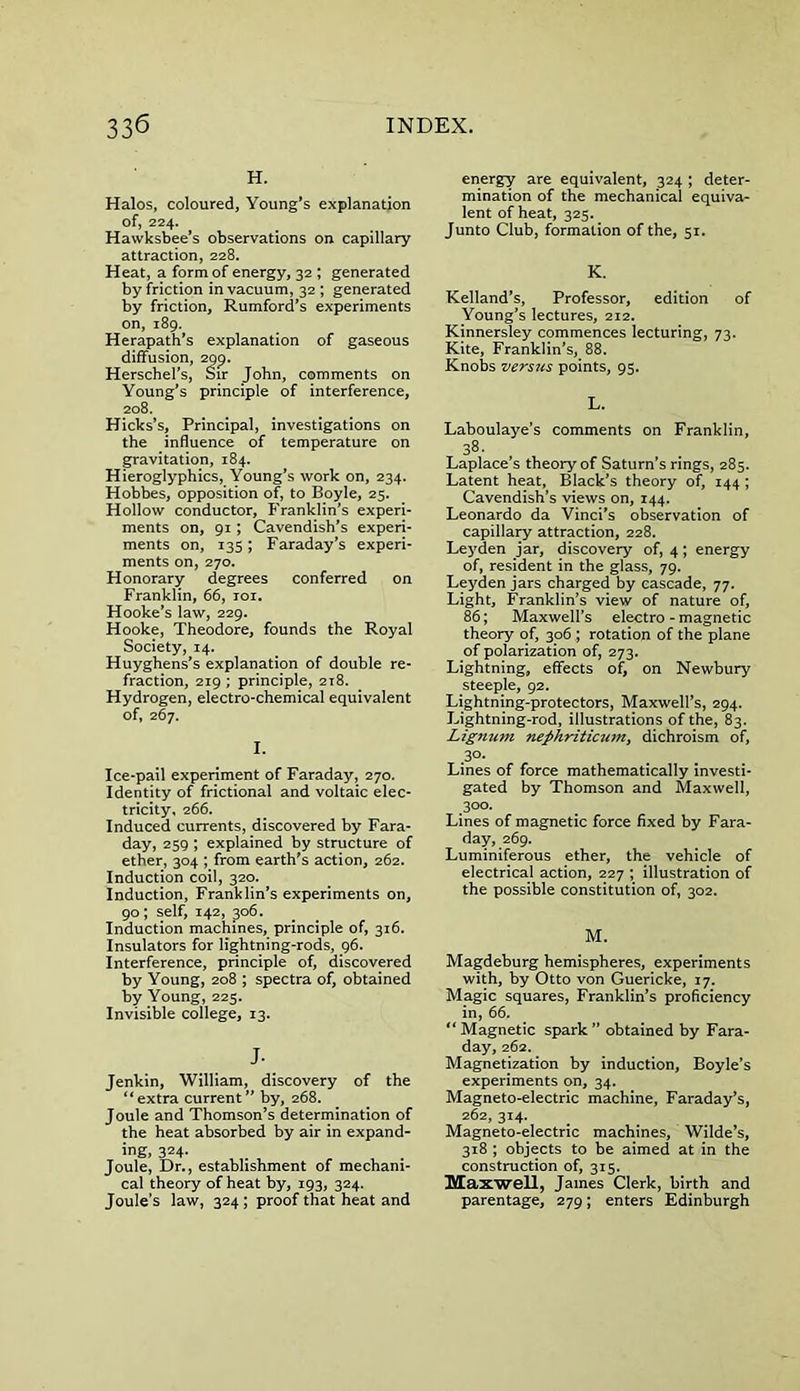 H. Halos, coloured, Young's explanation of, 224. Hawksbee’s observations on capillary attraction, 228. Heat, a form of energy, 32 ; generated by friction in vacuum, 32 ; generated by friction, Rumford’s experiments on, 189. Herapath’s explanation of gaseous diffusion, 299. Herschel’s, Sir John, comments on Young’s principle of interference, 208. Hicks’s, Principal, investigations on the influence of temperature on gravitation, 184. Hieroglyphics, Young’s work on, 234. Hobbes, opposition of, to Boyle, 25. Hollow conductor, Franklin’s experi- ments on, 91; Cavendish’s experi- ments on, 135; Faraday’s experi- ments on, 270. Honorary degrees conferred on Franklin, 66, toi. Hooke’s law, 229. Hooke, Theodore, founds the Royal Society, 14. Huyghens’s explanation of double re- fraction, 219 ; principle, 218. Hydrogen, electro-chemical equivalent of, 267. I. Ice-pail experiment of Faraday, 270. Identity of frictional and voltaic elec- tricity, 2 66. Induced currents, discovered by Fara- day, 259 ; explained by structure of ether, 304 ; from earth's action, 262. Induction coil, 320. Induction, Franklin’s experiments on, 90; self, 142, 306. Induction machines, principle of, 316. Insulators for lightning-rods, 96. Interference, principle of, discovered by Young, 208 ; spectra of, obtained by Young, 225. Invisible college, 13. J- Jenkin, William, discovery of the “extra current” by, 268. Joule and Thomson’s determination of the heat absorbed by air in expand- ing, 324. Joule, Dr., establishment of mechani- cal theory of heat by, 193, 324. Joule’s law, 324 ; proof that heat and energy are equivalent, 324 ; deter- mination of the mechanical equiva- lent of heat, 325. Junto Club, formation of the, 51. K. Kelland’s, Professor, edition of Young’s lectures, 212. Kinnersley commences lecturing, 73. Kite, Franklin’s, 88. Knobs versus points, 95. L. Laboulaye’s comments on Franklin, 38< Laplace’s theory of Saturn’s rings, 285. Latent heat, Black’s theory of, 144 ; Cavendish’s views on, 144. Leonardo da Vinci's observation of capillary attraction, 228. Lej'den jar, discovery of, 4; energy of, resident in the glass, 79. Leyden jars charged by cascade, 77. Light, Franklin’s view of nature of, 86; Maxwell’s electro - magnetic theory of, 306 ; rotation of the plane of polarization of, 273. Lightning, effects of, on Newbury steeple, 92. Lightning-protectors, Maxwell’s, 294. Lightning-rod, illustrations of the, 83. Lignum nephriticum, dichroism of, 30- Lines of force mathematically investi- gated by Thomson and Maxwell, Soo- Lines of magnetic force fixed by Fara- day, 269. Luminiferous ether, the vehicle of electrical action, 227 ; illustration of the possible constitution of, 302. M. Magdeburg hemispheres, experiments with, by Otto von Guericke, 17. Magic squares, Franklin’s proficiency in, 66. “ Magnetic spark ” obtained by Fara- day, 262. Magnetization by induction, Boyle’s experiments on, 34. Magneto-electric machine, Faraday’s, 262, 314. Magneto-electric machines, Wilde’s, 318 ; objects to be aimed at in the construction of, 315. Maxwell, James Clerk, birth and parentage, 279; enters Edinburgh