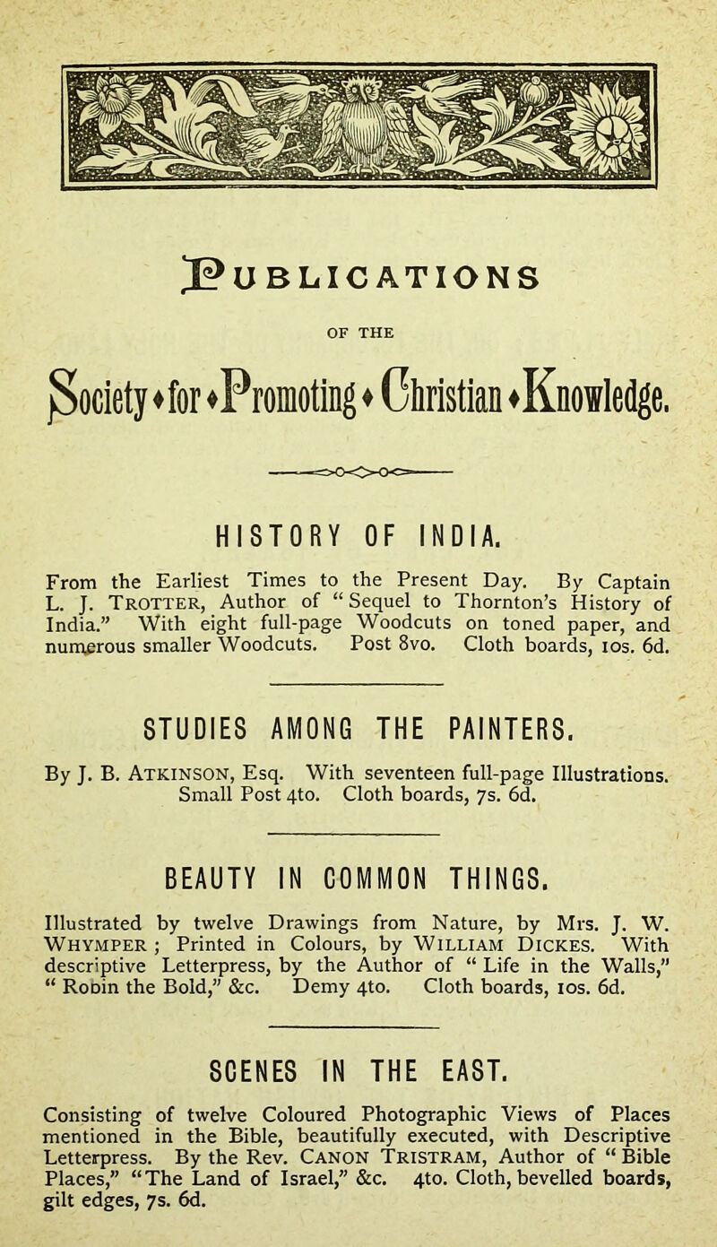 J?U BLIC ATIONS OF THE {Society ♦ for ♦Promoting ♦ Christian ♦Knowledge. HISTORY OF INDIA. From the Earliest Times to the Present Day. By Captain L. J. Trotter, Author of “Sequel to Thornton’s History of India.” With eight full-page Woodcuts on toned paper, and numerous smaller Woodcuts. Post 8vo. Cloth boards, ios. 6d. STUDIES AMONG THE PAINTERS. By J. B. Atkinson, Esq. With seventeen full-page Illustrations. Small Post 4to. Cloth boards, 7s. 6d. BEAUTY IN COMMON THINGS. Illustrated by twelve Drawings from Nature, by Mrs. J. W. Whymper ; Printed in Colours, by William Dickes. With descriptive Letterpress, by the Author of “ Life in the Walls,” “ RoDin the Bold,” &c. Demy 4to. Cloth boards, ios. 6d. SCENES IN THE EAST. Consisting of twelve Coloured Photographic Views of Places mentioned in the Bible, beautifully executed, with Descriptive Letterpress. By the Rev. Canon Tristram, Author of “ Bible Places,” “The Land of Israel,” &c. 4to. Cloth, bevelled boards, gilt edges, 7s. 6d.