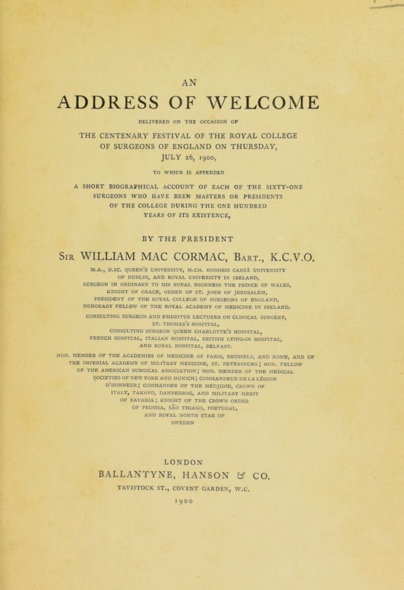 V AN ADDRESS OF WELCOME DELIVERED ON THE OCCASION OF THE CENTENARY FESTIVAL OF THE ROYAL COLLEGE OF SURGEONS OF ENGLAND ON THURSDAY, JULY 26, 1900, TO WHICH IS APPENDED A SHORT BIOGRAPHICAL ACCOUNT OF EACH OF THE SIXTY-ONE SURGEONS WHO HAVE BEEN MASTERS OR PRESIDENTS OF THE COLLEGE DURING THE ONE HUNDRED YEARS OF ITS EXISTENCE, BY THE PRESIDENT Sir WILLIAM MAC CORMAC, Bart., K.C.V.O. M.A., D.SC. QUEEN’S UNIVERSITY, M.CH. HONORIS CAUSA UNIVERSITY OF DUBLIN, AND ROVAL UNIVERSITY IN IRELAND, SURGEON IN ORDINARY TO HIS ROYAL HIGHNESS THE PRINCE OF WALES, KNIGHT OF GRACE, ORDER OF ST. JOHN OF JERUSALEM, PRESIDENT OF THE ROYAL COLLEGE OF SURGEONS OF ENGLAND, HONORARY FELLOW OF THE ROYAL ACADEMY OF MEDICINE IN IRELAND. CONSULTING SURGEON AND EMERITUS LECTURER ON CLINICAL SURGERY, st. Thomas’s hospital, CONSULTING SURGEON QUEEN CHARLOTTE’S HOSPITAL, FRENCH HOSPITAL, ITALIAN HOSPITAL, BRITISH LYING-IN HOSPITAL, AND ROYAL HOSPITAL, BELFAST. HON. MEMBER OF THE ACADEMIES OF MEDICINE OF PARIS, BRUSSELS, AND ROME, AND OF THE IMPERIAL ACADEMY OF MILITARY MEDICINE, ST. PETERSBURG ; HON. FELLOW OF THE AMERICAN SURGICAL ASSOCIATION; HON. MEMBER OF THE MEDICAL SOCIETIES OF NEW YORK AND MUNICH J COMMANDEUR DE LA LEGION d’hONNEUR ; COMMANDER OF THE MEDJIDIE, CROWN OF ITALY, TAKOVO, DANNEBROG, AND MILITARY MERIT OF BAVARIA; KNIGHT OF THE CROWN ORDER OF PRUSSIA, SAO THIAGO, PORTUGAL, AND ROYAL NORTH STAR OF SWEDEN LONDON BALLANTYNE, HANSON fc? CO. TAVISTOCK ST., COVENT GARDEN, W.C. 1900