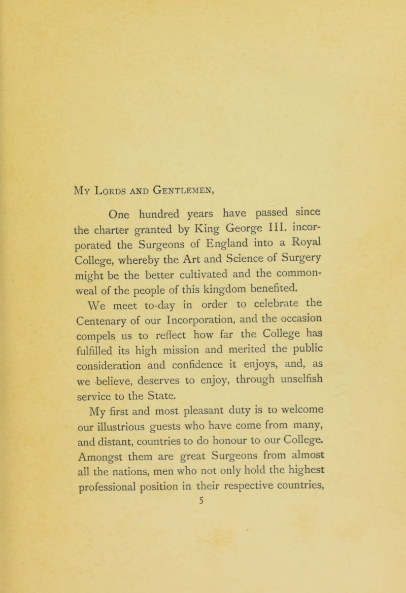 My Lords and Gentlemen, One hundred years have passed since the charter granted by King George III. incor- porated the Surgeons of England into a Royal College, whereby the Art and Science of Surgery might be the better cultivated and the common- weal of the people of this kingdom benefited. We meet to-day in order to celebrate the Centenary of our Incorporation, and the occasion compels us to reflect how far the College has fulfilled its high mission and merited the public consideration and confidence it enjoys, and, as we believe, deserves to enjoy, through unselfish service to the State. My first and most pleasant duty is to welcome our illustrious guests who have come from many, and distant, countries to do honour to our College. Amongst them are great Surgeons from almost all the nations, men who not only hold the highest professional position in their respective countries,