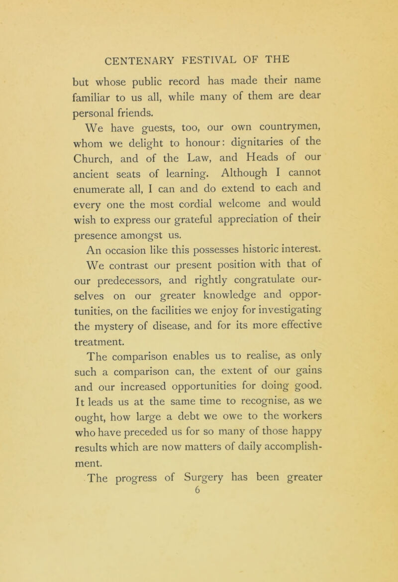 CENTENARY FESTIVAL OF THE but whose public record has made their name familiar to us all, while many of them are dear personal friends. We have guests, too, our own countrymen, whom we delight to honour: dignitaries of the Church, and of the Law, and Heads of our ancient seats of learning. Although I cannot enumerate all, I can and do extend to each and every one the most cordial welcome and would wish to express our grateful appreciation of their presence amongst us. An occasion like this possesses historic interest. We contrast our present position with that of our predecessors, and rightly congratulate our- selves on our greater knowledge and oppor- tunities, on the facilities we enjoy for investigating the mystery of disease, and for its more effective treatment. The comparison enables us to realise, as only such a comparison can, the extent of our gains and our increased opportunities for doing good. It leads us at the same time to recognise, as we ought, how large a debt we owe to the workers who have preceded us for so many of those happy results which are now matters of daily accomplish- ment. The progress of Surgery has been greater