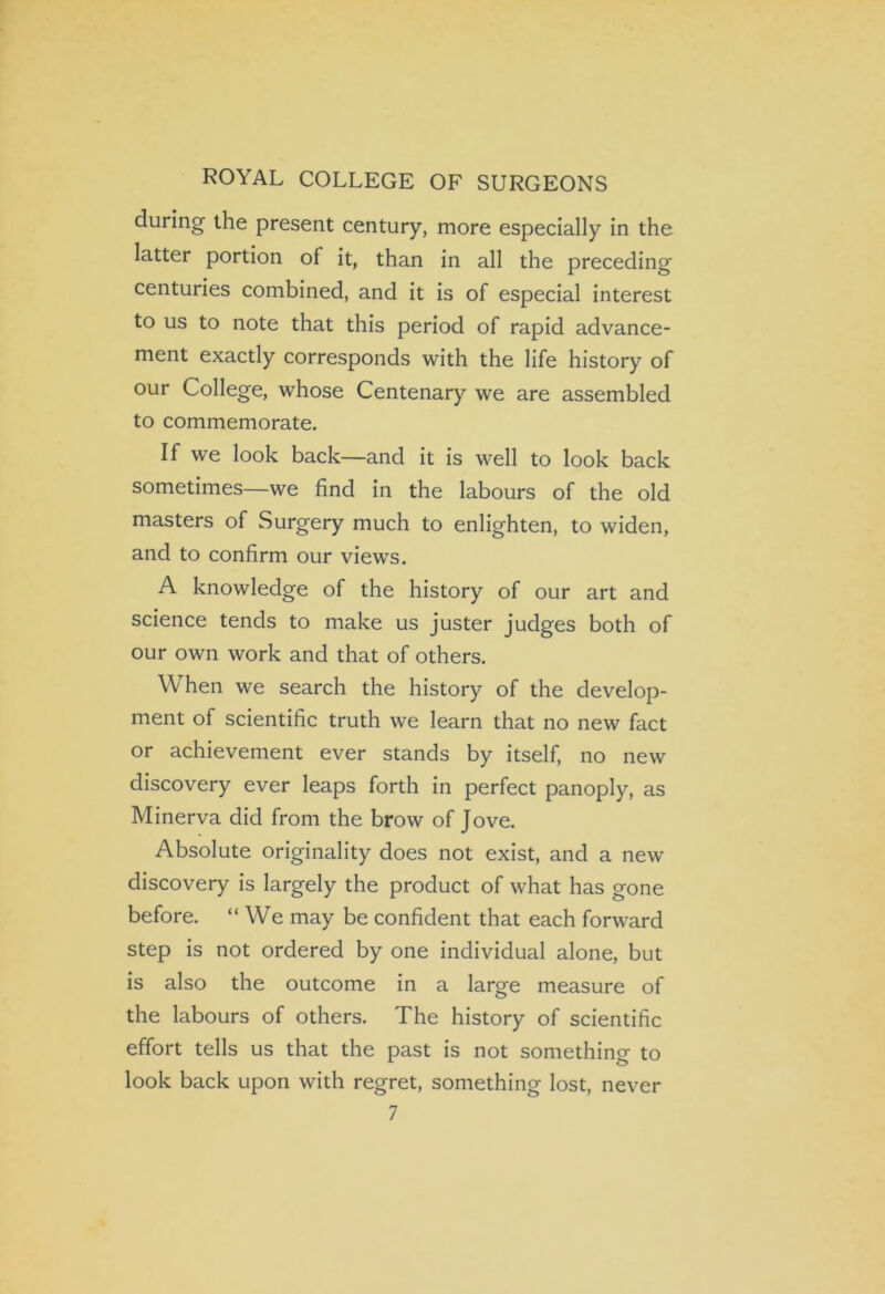 ROYAL COLLEGE OF SURGEONS during the present century, more especially in the latter portion of it, than in all the preceding centuries combined, and it is of especial interest to us to note that this period of rapid advance- ment exactly corresponds with the life history of our College, whose Centenary we are assembled to commemorate. If we look back—and it is well to look back sometimes—we find in the labours of the old masters of Surgery much to enlighten, to widen, and to confirm our views. A knowledge of the history of our art and science tends to make us juster judges both of our own work and that of others. When we search the history of the develop- ment of scientific truth we learn that no new fact or achievement ever stands by itself, no new discovery ever leaps forth in perfect panoply, as Minerva did from the brow of Jove. Absolute originality does not exist, and a new discovery is largely the product of what has gone before. “ We may be confident that each forward step is not ordered by one individual alone, but is also the outcome in a large measure of the labours of others. The history of scientific effort tells us that the past is not somethino- to look back upon with regret, something lost, never