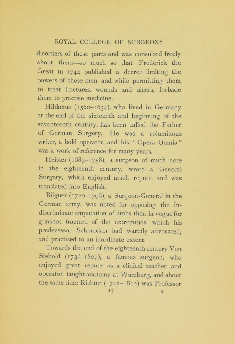 disorders of these parts and was consulted freely about them—so much so that Frederick the Great in 1744 published a decree limiting the powers of these men, and while permitting them to treat fractures, wounds and ulcers, forbade them to practise medicine. Hildanus (1560-1634), who lived in Germany at the end of the sixteenth and beginning of the seventeenth century, has been called the Father of German Surgery. He was a voluminous writer, a bold operator, and his “Opera Omnia” was a work of reference for many years. Heister (1683-1758), a surgeon of much note in the eighteenth century, wrote a General Surgery, which enjoyed much repute, and was translated into English. Bilguer (1720-1796), a Surgeon-General in the German army, was noted for opposing the in- discriminate amputation of limbs then in vogue for gunshot fracture of the extremities, which his predecessor Schmucker had warmly advocated, and practised to an inordinate extent. Towards the end of the eighteenth century Von Siebold (1736-1807), a famous surgeon, who enjoyed great repute as a clinical teacher and operator, taught anatomy at Wurzburg, and about the same time Richter (1742-1812) was Professor r7 B