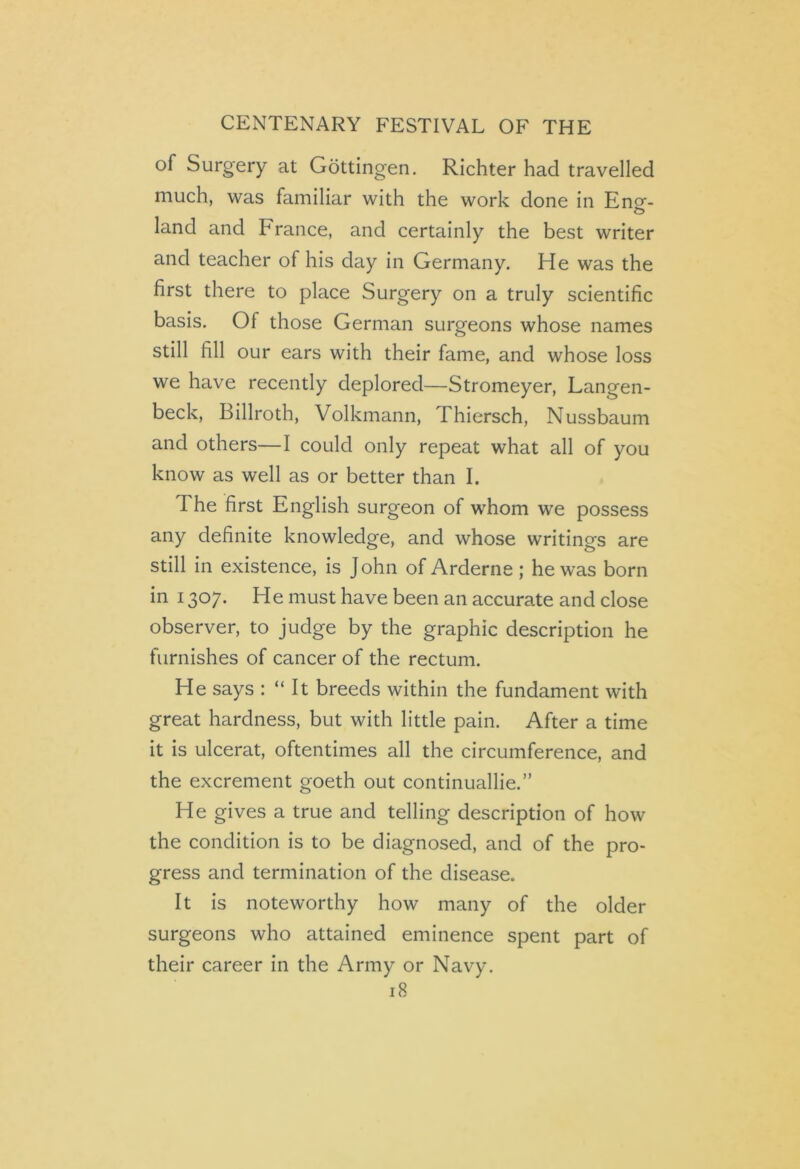 of Surgery at Gottingen. Richter had travelled much, was familiar with the work done in Encr- land and France, and certainly the best writer and teacher of his day in Germany. He was the first there to place Surgery on a truly scientific basis. Of those German surgeons whose names still fill our ears with their fame, and whose loss we have recently deplored—Stromeyer, Langen- beck, Billroth, Volkmann, Thiersch, Nussbaum and others—I could only repeat what all of you know as well as or better than I. 1 he first English surgeon of wThom we possess any definite knowledge, and whose writings are still in existence, is John of Arderne ; he was born in 1307. He must have been an accurate and close observer, to judge by the graphic description he furnishes of cancer of the rectum. He says : “ It breeds within the fundament with great hardness, but with little pain. After a time it is ulcerat, oftentimes all the circumference, and the excrement goeth out continuallie.” He gives a true and telling description of how the condition is to be diagnosed, and of the pro- gress and termination of the disease. It is noteworthy how many of the older surgeons who attained eminence spent part of their career in the Army or Navy.