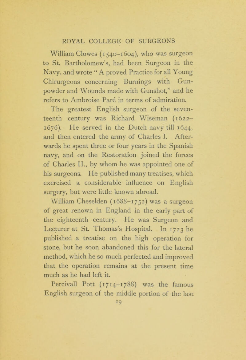 William Clowes (1540-1604), who was surgeon to St. Bartholomew’s, had been Surgeon in the Navy, and wrote “ A proved Practice for all Young Chirurgeons concerning Burnings with Gun- powder and Wounds made with Gunshot,” and he refers to Ambroise Pare in terms of admiration. The greatest English surgeon of the seven- teenth century was Richard Wiseman (1622- 1676). He served in the Dutch navy till 1644, and then entered the army of Charles I. After- wards he spent three or four years in the Spanish navy, and on the Restoration joined the forces of Charles II., by whom he was appointed one of his surgeons. He published many treatises, which exercised a considerable influence on English surgery, but were little known abroad. William Cheselden (1688-1752) was a surgeon of great renown in England in the early part of the eighteenth century. He was Surgeon and Lecturer at St. Thomas’s Hospital. In 1723 he published a treatise on the high operation for stone, but he soon abandoned this for the lateral method, which he so much perfected and improved that the operation remains at the present time much as he had left it. Percivall Pott (1714-1788) was the famous English surgeon of the middle portion of the last