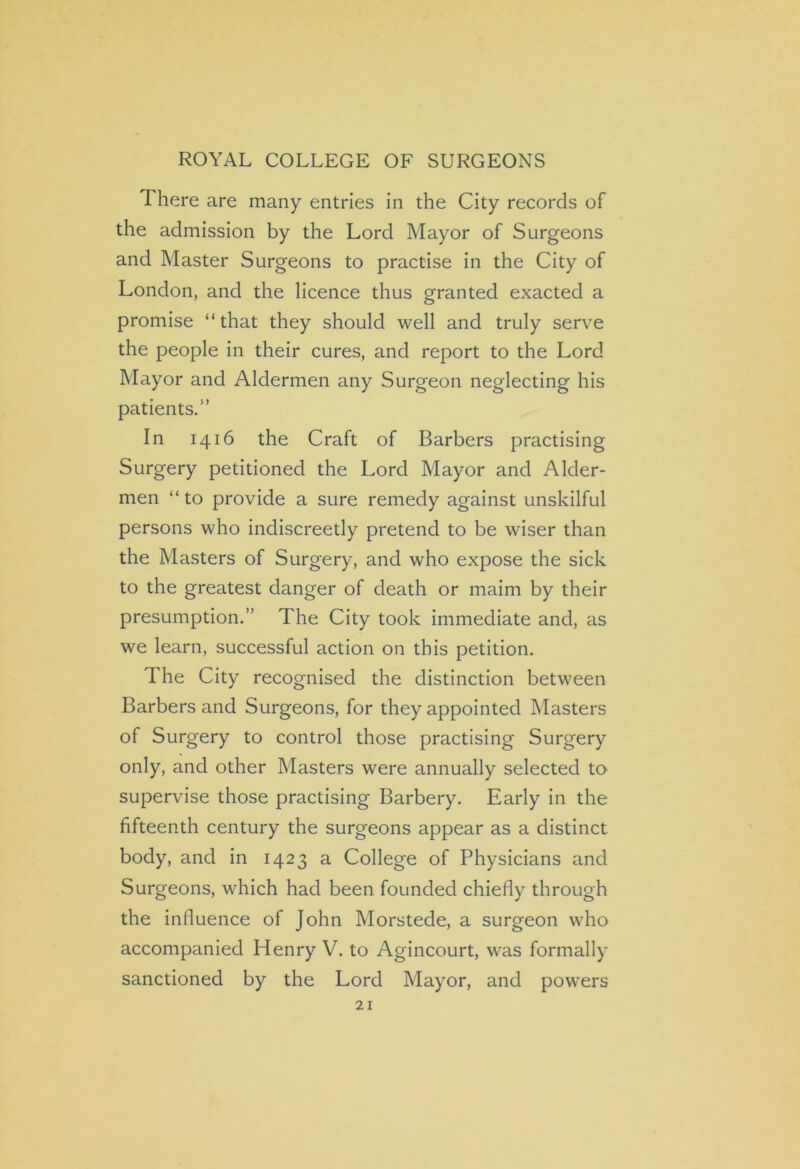 There are many entries in the City records of the admission by the Lord Mayor of Surgeons and Master Surgeons to practise in the City of London, and the licence thus granted exacted a promise “that they should well and truly serve the people in their cures, and report to the Lord Mayor and Aldermen any Surgeon neglecting his patients.” In 1416 the Craft of Barbers practising Surgery petitioned the Lord Mayor and Aider- men “to provide a sure remedy against unskilful persons who indiscreetly pretend to be wiser than the Masters of Surgery, and who expose the sick to the greatest danger of death or maim by their presumption.” The City took immediate and, as we learn, successful action on this petition. The City recognised the distinction between Barbers and Surgeons, for they appointed Masters of Surgery to control those practising Surgery only, and other Masters were annually selected to supervise those practising Barbery. Early in the fifteenth century the surgeons appear as a distinct body, and in 1423 a College of Physicians and Surgeons, which had been founded chiefly through the influence of John Morstede, a surgeon who accompanied Henry V. to Agincourt, was formally sanctioned by the Lord Mayor, and powers