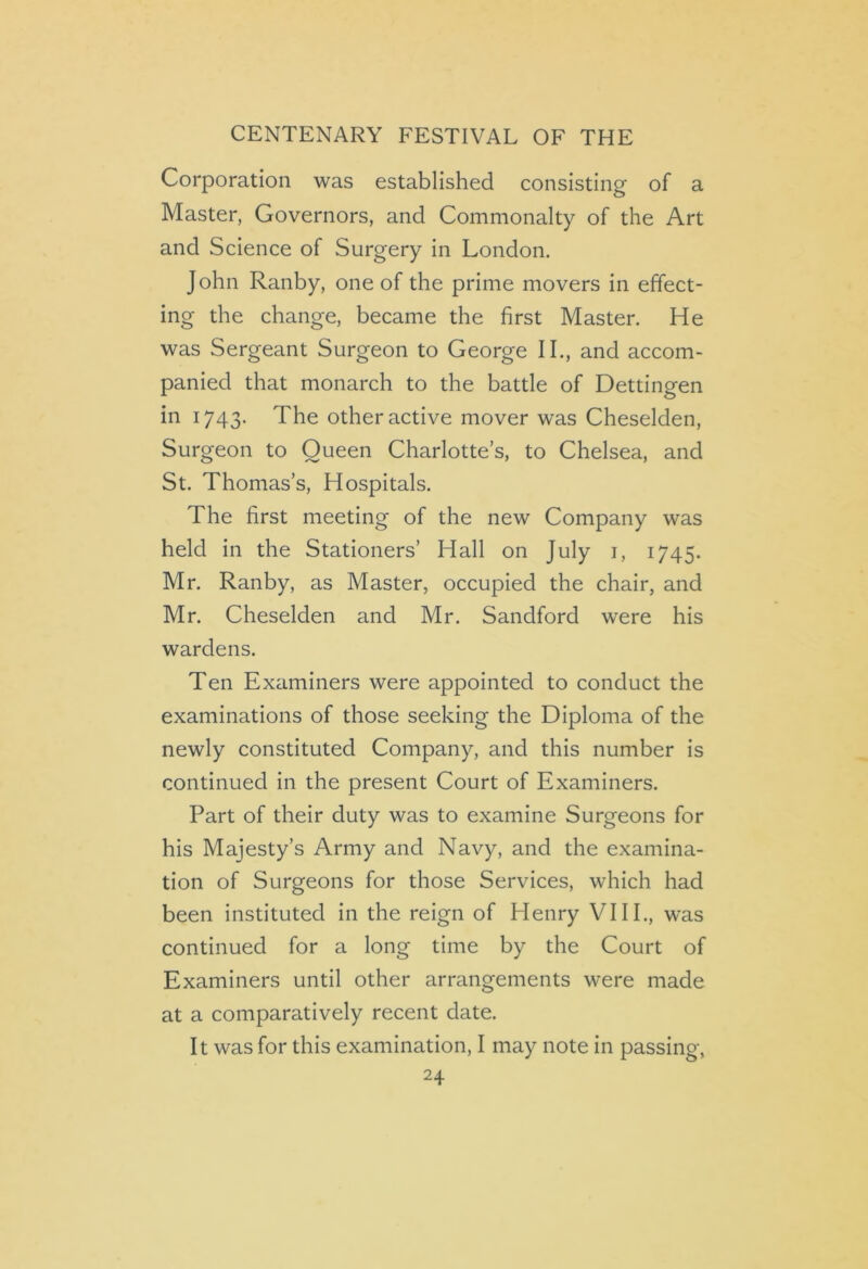 Corporation was established consisting of a Master, Governors, and Commonalty of the Art and Science of Surgery in London. John Ranby, one of the prime movers in effect- ing the change, became the first Master. He was Sergeant Surgeon to George II., and accom- panied that monarch to the battle of Dettingen in 1743. The other active mover was Cheselden, Surgeon to Oueen Charlotte’s, to Chelsea, and St. Thomas’s, Hospitals. The first meeting of the new Company was held in the Stationers’ Hall on July 1, 1745. Mr. Ranby, as Master, occupied the chair, and Mr. Cheselden and Mr. Sandford were his wardens. Ten Examiners were appointed to conduct the examinations of those seeking the Diploma of the newly constituted Company, and this number is continued in the present Court of Examiners. Part of their duty was to examine Surgeons for his Majesty’s Army and Navy, and the examina- tion of Surgeons for those Services, which had been instituted in the reign of Henry VIII., was continued for a long time by the Court of Examiners until other arrangements were made at a comparatively recent date. It was for this examination, I may note in passing,
