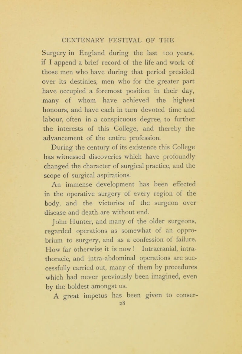 Surgery in England during the last ioo years, if I append a brief record of the life and work of those men who have during that period presided over its destinies, men who for the greater part have occupied a foremost position in their day, many of whom have achieved the highest honours, and have each in turn devoted time and labour, often in a conspicuous degree, to further the interests of this College, and thereby the advancement of the entire profession. During the century of its existence this College has witnessed discoveries which have profoundly changed the character of surgical practice, and the scope of surgical aspirations. An immense development has been effected in the operative surgery of every region of the body, and the victories of the surgeon over disease and death are without end. John Hunter, and many of the older surgeons, regarded operations as somewhat of an oppro- brium to surgery, and as a confession of failure. How far otherwise it is now ! Intracranial, intra- thoracic, and intra-abdominal operations are suc- cessfully carried out, many of them by procedures which had never previously been imagined, even by the boldest amongst us. A great impetus has been given to conser-