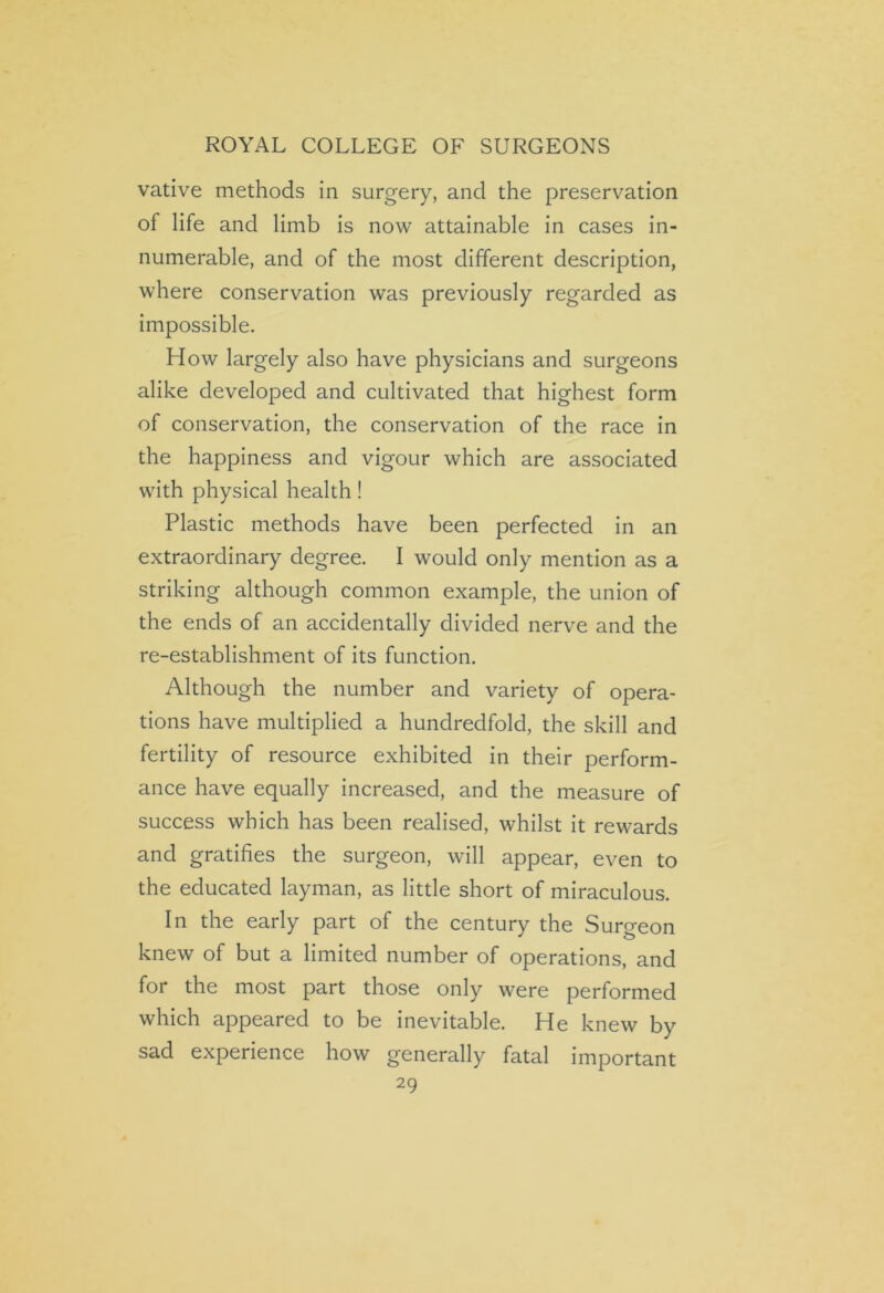 vative methods in surgery, and the preservation of life and limb is now attainable in cases in- numerable, and of the most different description, where conservation was previously regarded as impossible. How largely also have physicians and surgeons alike developed and cultivated that highest form of conservation, the conservation of the race in the happiness and vigour which are associated with physical health! Plastic methods have been perfected in an extraordinary degree. I would only mention as a striking although common example, the union of the ends of an accidentally divided nerve and the re-establishment of its function. Although the number and variety of opera- tions have multiplied a hundredfold, the skill and fertility of resource exhibited in their perform- ance have equally increased, and the measure of success which has been realised, whilst it rewards and gratifies the surgeon, will appear, even to the educated layman, as little short of miraculous. In the early part of the century the Surgeon knew of but a limited number of operations, and for the most part those only were performed which appeared to be inevitable. He knew by sad experience how generally fatal important