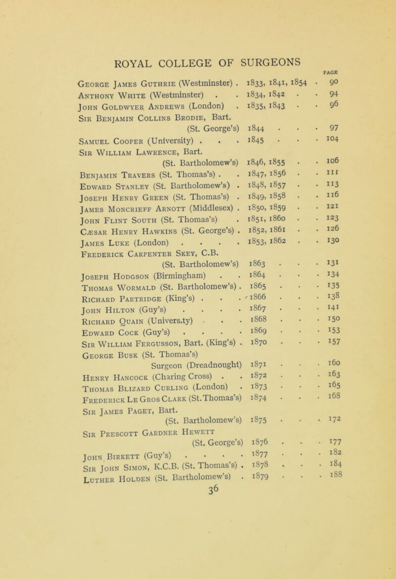 PAGE George James Guthrie (Westminster) . Anthony White (Westminster) John Goldwyer Andrews (London) Sir Benjamin Collins Brodie, Bart. (St. George’s) Samuel Cooper (University) . Sir William Lawrence, Bart. (St. Bartholomew’s) Benjamin Travers (St. Thomas’s) . Edward Stanley (St. Bartholomew’s) . Joseph Henry Green (St. Thomas’s) . James Moncrieff Arnott (Middlesex) . John Flint South (St. Thomas’s) Czesar Henry Hawkins (St. George’s) . James Luke (London) .... Frederick Carpenter Skey, C.B. (St. Bartholomew’s) Joseph Hodgson (Birmingham) Thomas Wormald (St. Bartholomew’s) . Richard Partridge (King’s) . John Hilton (Guy’s) .... Richard Quain (University) . Edward Cock (Guy’s) .... Sir William Fergusson, Bart. (King’s) . George Busk (St. Thomas’s) Surgeon (Dreadnought) Henry Hancock (Charing Cross) Thomas Blizard Curling (London) Frederick Le Gros Clark (St. Thomas s) Sir James Paget, Bart. (St. Bartholomew’s) Sir Prescott Gardner Hewett (St. George’s) John Birkett (Guy’s) . . . . Sir John Simon, K.C.B. (St. Thomas’s) . Luther Holden (St. Bartholomew’s) . 36 1833, 1841,1854 . 90 1834,1842 . • 94 1835.1843 . . 96 1844 . 97 1845 . . 104 1846,1855 . 106 1847, 1856 . in 1848,1857 . • ii3 1849, 1858 . 116 1850,1859 . . 121 1851, i860 . 123 1852, 1861 . 126 1853, 1862 . . 130 1863 . • 131 1864 • 134 1865 . • 135 '1866 . 138 1867 . 141 1868 . . 150 1869 • 153 1870 • 157 1871 . 160 1872 . 163 1873 . 165 1874 . . 168 1875 . . 172 1876 . . 177 1877 . 182 M CO CO . 184 1879 . . 188