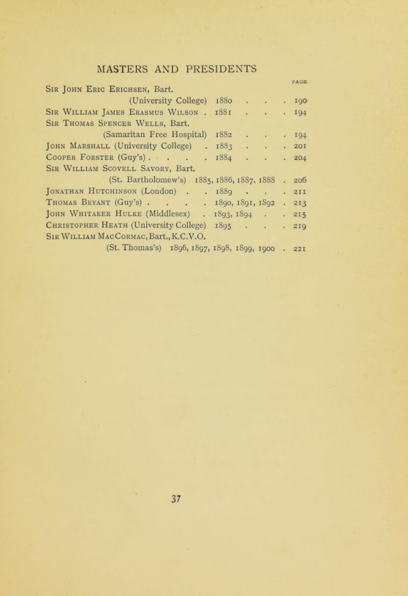Sir John Eric Erichsen, Bart. PAGE (University College) 1880 • . 190 Sir William James Erasmus Wilson . Sir Thomas Spencer Wells, Bart. 1881 • • 194 (Samaritan Free Hospital) 1882 • • 194 John Marshall (University College) 1883 • . 201 Cooper Forster (Guy’s) .... Sir William Scovell Savory, Bart. 1884 • . 204 (St. Bartholomew’s) 1885 ,1886, I887, 1888 . 206 Jonathan Hutchinson (London) . 1889 • . 211 Thomas Bryant (Guy’s) .... 1890, 1891, 1S92 . 213 John Whitaker Hulke (Middlesex) 1893. 1894 . • 215 Christopher Heath (University College) Sir William MacCormac, Bart., K.C.V.O. 1895 • . 219 (St. Thomas’s) 1896, 1897, 00 00 M 1899, 1900 . 221