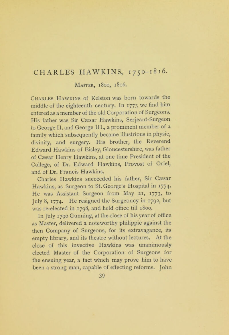 CHARLES HAWKINS, 1750-1816. Master, 1800, 1806. Charles Hawkins of Kelston was born towards the middle of the eighteenth century. In 1773 we find him entered as a member of the old Corporation of Surgeons. His father was Sir Caesar Hawkins, Serjeant-Surgeon to George II. and George III., a prominent member of a family which subsequently became illustrious in physic, divinity, and surgery. His brother, the Reverend Edward Hawkins of Bisley, Gloucestershire, was father of Caesar Henry Hawkins, at one time President of the College, of Dr. Edward Hawkins, Provost of Oriel, and of Dr. Francis Hawkins. Charles Hawkins succeeded his father, Sir Caesar Hawkins, as Surgeon to St. George’s Hospital in 1774* He was Assistant Surgeon from May 21, 1773, to July 8, 1774. He resigned the Surgeoncy in 1792, but was re-elected in 1798, and held office till 1800. In July 1790 Gunning, at the close of his year of office as Master, delivered a noteworthy philippic against the then Company of Surgeons, for its extravagance, its empty library, and its theatre without lectures. At the close of this invective Hawkins was unanimously elected Master of the Corporation of Surgeons for the ensuing year, a fact which may prove him to have been a strong man, capable of effecting reforms. John