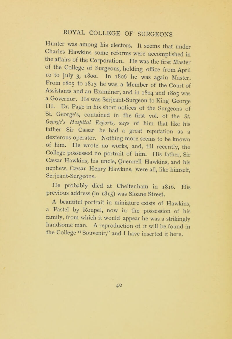 Hunter was among his electors. It seems that under Charles Hawkins some reforms were accomplished in the affairs of the Corporation. He was the first Master of the College of Surgeons, holding office from April io to July 3, 1800. In 1806 he was again Master. Hom 1805 to 1813 he was a Member of the Court of Assistants and an Examiner, and in 1804 and 1805 was a Governor. He was Serjeant-Surgeon to King George III. Di. Page in his short notices of the Surgeons of St. George’s, contained in the first vol. of the St. George’s Hospital Reports, says of him that like his father Sir Caesar he had a great reputation as a dexterous operator. Nothing more seems to be known of him. He wrote no works, and, till recently, the College possessed no portrait of him. His father, Sir Caesai Hawkins, his uncle, Quennell Hawkins, and his nephew, Caesar Henry Hawkins, were all, like himself, Serjeant-Surgeons. He probably died at Cheltenham in 1816. His previous address (in 1815) was Sloane Street. A beautiful portrait in miniature exists of Hawkins, a Pastel by Roupel, now in the possession of his family, from which it would appear he was a strikingly handsome man. A reproduction of it will be found in the College “ Souvenir,” and I have inserted it here.