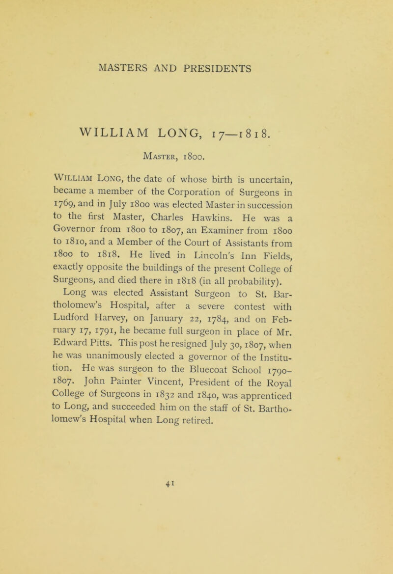 WILLIAM LONG, i 7—1 8 1 8. Master, 1800. William Long, the date of whose birth is uncertain, became a member of the Corporation of Surgeons in 1:769, and in July 1800 was elected Master in succession to the first Master, Charles Hawkins. He was a Governor from 1800 to 1807, an Examiner from 1800 to 1810, and a Member of the Court of Assistants from 1800 to 1818. He lived in Lincoln's Inn Fields, exactly opposite the buildings of the present College of Surgeons, and died there in 1818 (in all probability). Long was elected Assistant Surgeon to St. Bar- tholomew’s Hospital, after a severe contest with Ludford Harvey, on January 22, 1784, and on Feb- ruary 17, 1791, he became full surgeon in place of Mr. Edward Pitts. This post he resigned July 30,1807, when he was unanimously elected a governor of the Institu- tion. He was surgeon to the Bluecoat School 1790- 1807. John Painter Vincent, President of the Royal College of Surgeons in 1832 and 1840, was apprenticed to Long, and succeeded him on the staff of St. Bartho- lomew’s Hospital when Long retired.