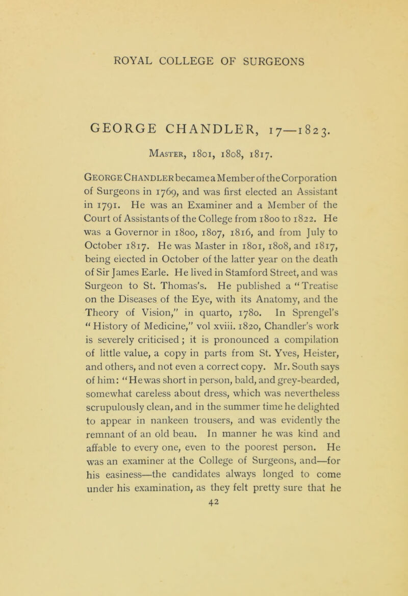 GEORGE CHANDLER, 17—1823. Master, 1801, 1808, 1817. George Chandler becamea Member of the Corporation of Surgeons in 1769, and was first elected an Assistant in 1791. He was an Examiner and a Member of the Court of Assistants of the College from 1800 to 1822. He was a Governor in 1800, 1807, 1816, and from July to October 1817. He was Master in 1801, 1808, and 1817, being elected in October of the latter year on the death of Sir James Earle. He lived in Stamford Street, and was Surgeon to St. Thomas’s. He published a “Treatise on the Diseases of the Eye, with its Anatomy, and the Theory of Vision,” in quarto, 1780. In Sprengel’s “ History of Medicine,” vol xviii. 1820, Chandler's work is severely criticised ; it is pronounced a compilation of little value, a copy in parts from St. Yves, Heister, and others, and not even a correct copy. Mr. South says of him: “Hewas short in person, bald, and grey-bearded, somewhat careless about dress, which was nevertheless scrupulously clean, and in the summer time he delighted to appear in nankeen trousers, and was evidently the remnant of an old beau. In manner he was kind and affable to every one, even to the poorest person. He was an examiner at the College of Surgeons, and—for his easiness—the candidates always longed to come under his examination, as they felt pretty sure that he