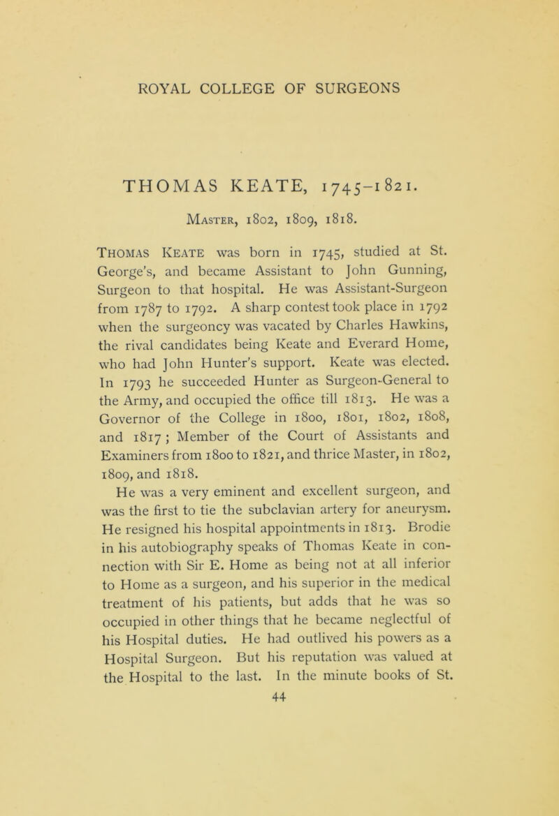 THOMAS KEATE, 1745-1821. Master, 1802, 1809, 1818. Thomas Keate was born in 1745, studied at St. George's, and became Assistant to John Gunning, Surgeon to that hospital. He was Assistant-Surgeon from 1787 to 1792. A sharp contest took place in 1792 when the surgeoncy was vacated by Charles Hawkins, the rival candidates being Keate and Everard Home, who had John Hunter's support. Keate was elected. In 1793 he succeeded Hunter as Surgeon-General to the Army, and occupied the office till 1813. He was a Governor of the College in 1800, 1801, 1802, 1808, and 1817 ; Member of the Court of Assistants and Examiners from 1800 to 1821, and thrice Master, in 1802, 1809, and 1818. He was a very eminent and excellent surgeon, and was the first to tie the subclavian artery for aneurysm. He resigned his hospital appointments in 1813. Brodie in his autobiography speaks of Thomas Keate in con- nection with Sir E. Home as being not at all inferior to Home as a surgeon, and his superior in the medical treatment of his patients, but adds that he was so occupied in other things that he became neglectful of his Hospital duties. He had outlived his powers as a Hospital Surgeon. But his reputation was valued at the Hospital to the last. In the minute books of St.