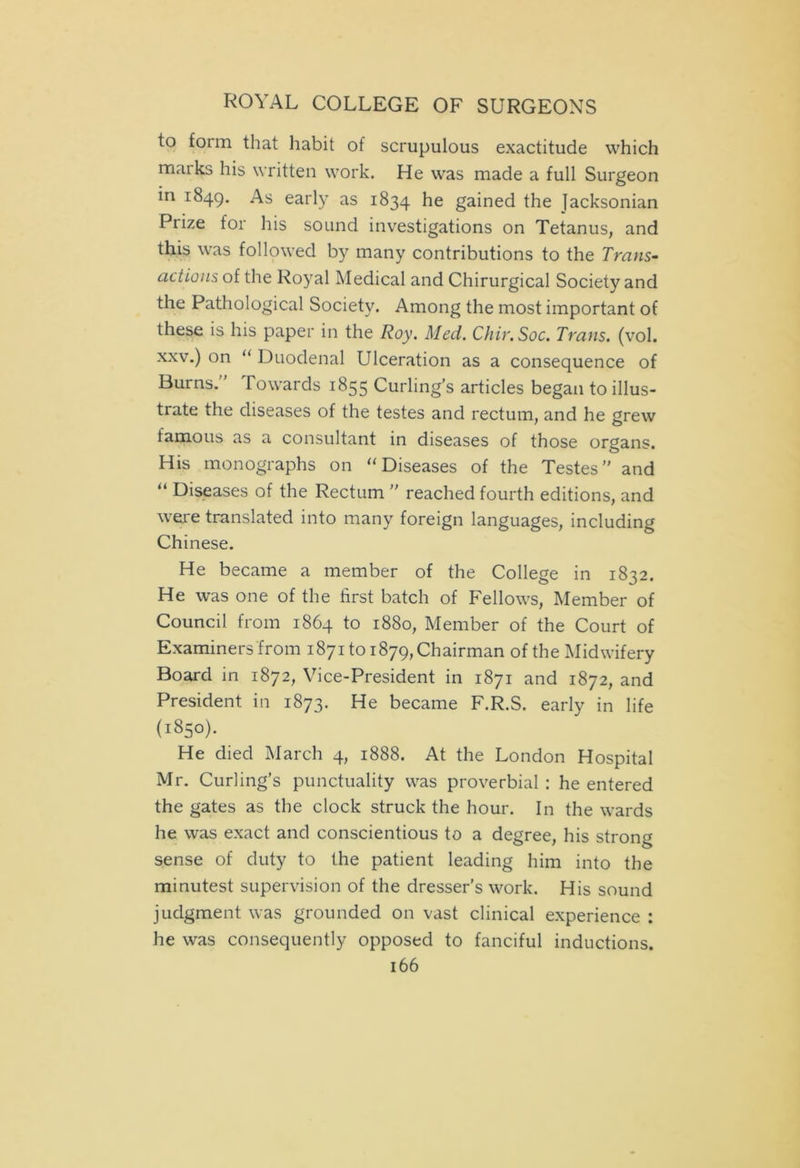 to foim that habit of scrupulous exactitude which marks his written work. He was made a full Surgeon in 1849. As early as 1834 he gained the Jacksonian Prize for his sound investigations on Tetanus, and this was followed by many contributions to the Trans- actions of the Royal Medical and Chirurgical Society and the Pathological Society. Among the most important of these is his paper in the Roy. Med. Chir.Soc. Trans, (vol. xxv.) on “ Duodenal Ulceration as a consequence of Burns.' Towards 1855 Curling’s articles began to illus- trate the diseases of the testes and rectum, and he grew famous as a consultant in diseases of those organs. His monographs on “Diseases of the Testes” and “ Diseases of the Rectum ” reached fourth editions, and were translated into many foreign languages, including Chinese. He became a member of the College in 1832. He was one of the first batch of Fellows, Member of Council from 1864 to 1880, Member of the Court of Examiners from 1871 to 1879, Chairman of the Midwifery Board in 1872, Vice-President in 1871 and 1872, and President in 1873. He became F.R.S. early in life (1850). He died March 4, 1888. At the London Hospital Mr. Curling’s punctuality was proverbial : he entered the gates as the clock struck the hour. In the wards he was exact and conscientious to a degree, his strong sense of duty to the patient leading him into the minutest supervision of the dresser’s work. His sound judgment was grounded on vast clinical experience : he was consequently opposed to fanciful inductions.
