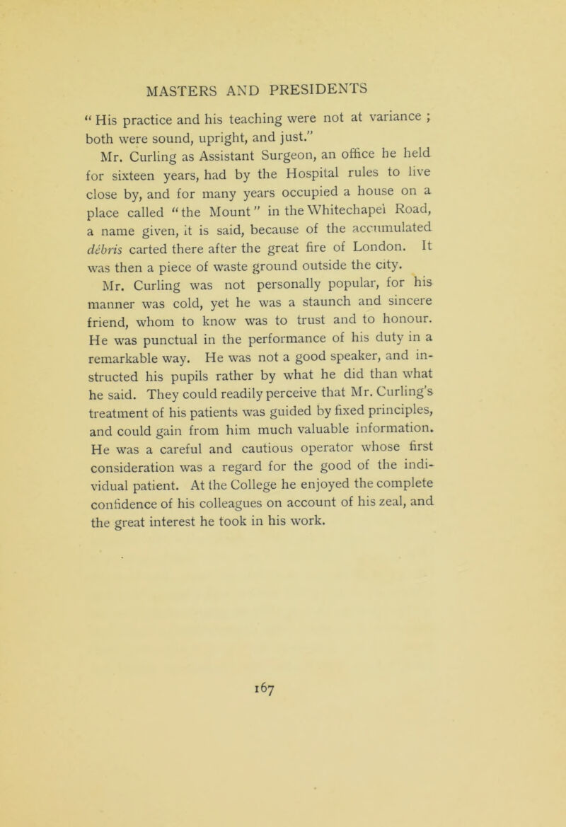 11 His practice and his teaching were not at variance ; both were sound, upright, and just. Mr. Curling as Assistant Surgeon, an office he held for sixteen years, had by the Hospital rules to live close by, and for many years occupied a house on a place called “the Mount” in the Whitechapel Road, a name given, it is said, because of the accumulated debris carted there after the great fire of London. It was then a piece of waste ground outside the city. Mr. Curling was not personally popular, for his manner was cold, yet he was a staunch and sinceie friend, whom to know was to trust and to honour. He was punctual in the performance of his duty in a remarkable way. He was not a good speaker, and in- structed his pupils rather by what he did than what he said. They could readily perceive that Mr. Curling’s treatment of his patients was guided by fixed principles, and could gain from him much valuable information. He was a careful and cautious operator whose first consideration was a regard for the good of the indi- vidual patient. At the College he enjoyed the complete confidence of his colleagues on account of his zeal, and the great interest he took in his work.
