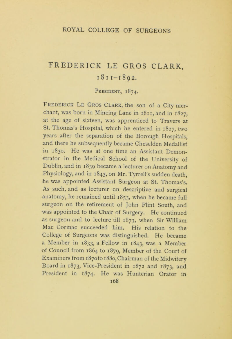 FREDERICK LE GROS CLARK, i 8 i i-i 892. President, 1874. Frederick Le Gros Clark, the son of a City mer- chant, was born in Mincing Lane in 1811, and in 1827, at the age of sixteen, was apprenticed to Travers at St. Thomas's Hospital, which he entered in 1827, two years after the separation of the Borough Hospitals, and there he subsequently became Cheselden Medallist in 1830. He was at one time an Assistant Demon- strator in the Medical School of the University of Dublin, and in 1839 became a lecturer on Anatomy and Physiology, and in 1843, on Mr. Tyrrell's sudden death, he was appointed Assistant Surgeon at St. Thomas's. As such, and as lecturer on descriptive and surgical anatomy, he remained until 1853, when he became full surgeon on the retirement of John Flint South, and was appointed to the Chair of Surgery. He continued as surgeon and to lecture till 1S73, when Sir William Mac Cormac succeeded him. His relation to the College of Surgeons was distinguished. He became a Member in 1833, a Fellow in 1843, was a Member of Council from 1864 to 1879, Member of the Court of Examiners from i87oto 1880,Chairman of the Midwifery Board in 1873, Vice-President in 1872 and 1873, and President in 1874. He was Hunterian Orator in
