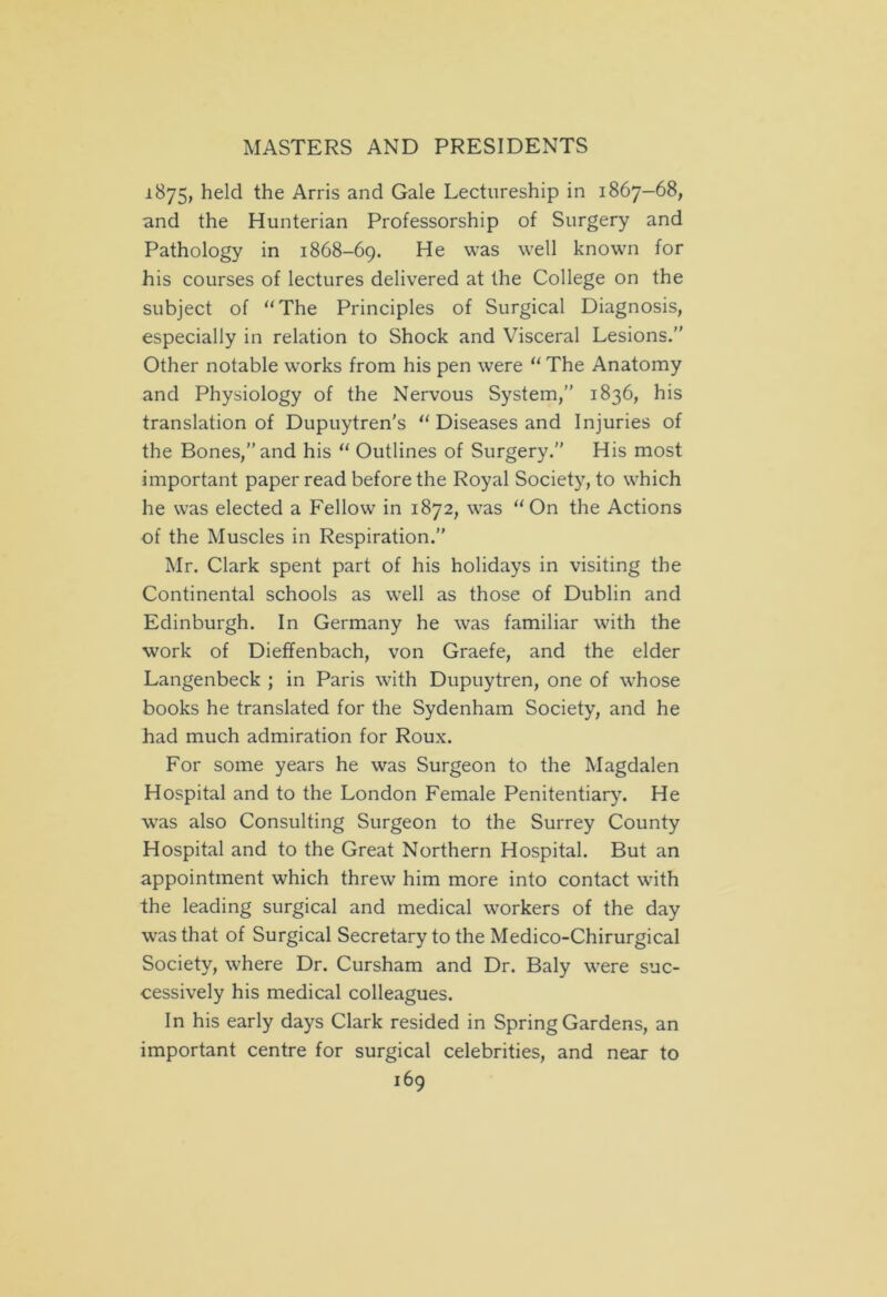 1875, held the Arris and Gale Lectureship in 1867-68, and the Hunterian Professorship of Surgery and Pathology in 1868-69. He was we^ known for his courses of lectures delivered at the College on the subject of “The Principles of Surgical Diagnosis, especially in relation to Shock and Visceral Lesions.” Other notable works from his pen were “ The Anatomy and Physiology of the Nervous System,” 1836, his translation of Dupuytren's “ Diseases and Injuries of the Bones,” and his “ Outlines of Surgery.” His most important paper read before the Royal Society, to which he was elected a Fellow in 1872, was “On the Actions of the Muscles in Respiration.” Mr. Clark spent part of his holidays in visiting the Continental schools as well as those of Dublin and Edinburgh. In Germany he was familiar with the work of Dieffenbach, von Graefe, and the elder Langenbeck ; in Paris with Dupuytren, one of whose books he translated for the Sydenham Society, and he had much admiration for Roux. For some years he was Surgeon to the Magdalen Hospital and to the London Female Penitentiary. He was also Consulting Surgeon to the Surrey County Hospital and to the Great Northern Hospital. But an appointment which threw him more into contact with the leading surgical and medical workers of the day was that of Surgical Secretary to the Medico-Chirurgical Society, where Dr. Cursham and Dr. Baly were suc- cessively his medical colleagues. In his early days Clark resided in Spring Gardens, an important centre for surgical celebrities, and near to