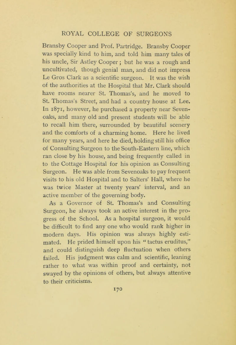 Bransby Cooper and Prof. Partridge. Bransby Cooper was specially kind to him, and told him many tales of his uncle, Sir Astley Cooper; but he was a rough and uncultivated, though genial man, and did not impress Le Gros Clark as a scientific surgeon. It was the wish of the authorities at the Hospital that Mr. Clark should have rooms nearer St. Thomas’s, and he moved to St. Thomas’s Street, and had a country house at Lee. In 1871, however, he purchased a property near Seven- oaks, and many old and present students will be able to recall him there, surrounded by beautiful scenery and the comforts of a charming home. Here he lived for many years, and here he died, holding still his office of Consulting Surgeon to the South-Eastern line, which ran close by his house, and being frequently called in to the Cottage Hospital for his opinion as Consulting Surgeon. He was able from Sevenoaks to pay frequent visits to his old Hospital and to Salters' Hall, where he was twice Master at twenty years’ interval, and an active member of the governing body. As a Governor of St. Thomas's and Consulting Surgeon, he always took an active interest in the pro- gress of the School. As a hospital surgeon, it would be difficult to find any one who would rank higher in modern days. His opinion was always highly esti- mated. He prided himself upon his “ tactus eruditus, and could distinguish deep fluctuation when others failed. His judgment was calm and scientific, leaning rather to what was within proof and certainty, not swayed by the opinions of others, but always attentive to their criticisms.